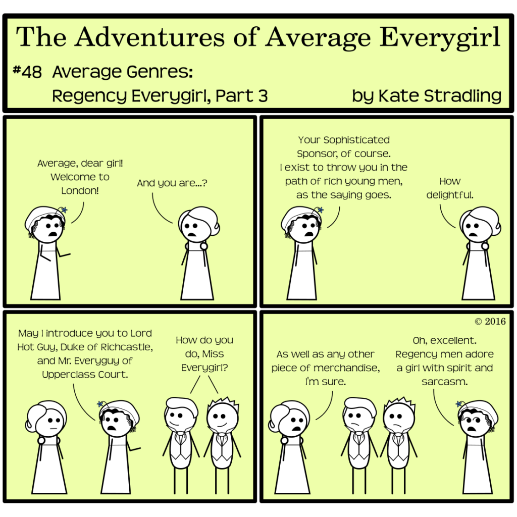 Average Everygirl #48, Average Genres: Regency Everygirl, Part 3 | Panel 1: A new character appears, wearing a lace cap to cover her curly hair, with a little blue flower sticking out of it. She greets Regency-styled Average, saying, "Average, dear girl! Welcome to London!" Average, hesitant, says, "And you are…?" | Panel 2: The new woman replies, "Your Sophisticated Sponsor, of course. I exist to throw you in the path of rich young men, as the saying goes." Average emotionlessly replies, "How delightful." | Panel 3: Sophisticated turns and gestures, saying, "May I introduce you to Lord Hot Guy, Duke of Richcastle, and Mr. Everyguy of Upperclass Court." Hot Guy and Totally, wearing starched collars, cravats, and waistcoats, smilingly say, "How do you do, Miss Everygirl?" | Panel 4: Average replies, "As well as any other piece of merchandise, I'm sure." Hot Guy and Totally are frowning. Sophisticated, rolling her eyes, concludes, "Oh, excellent. Regency men adore a girl with spirit and sarcasm."