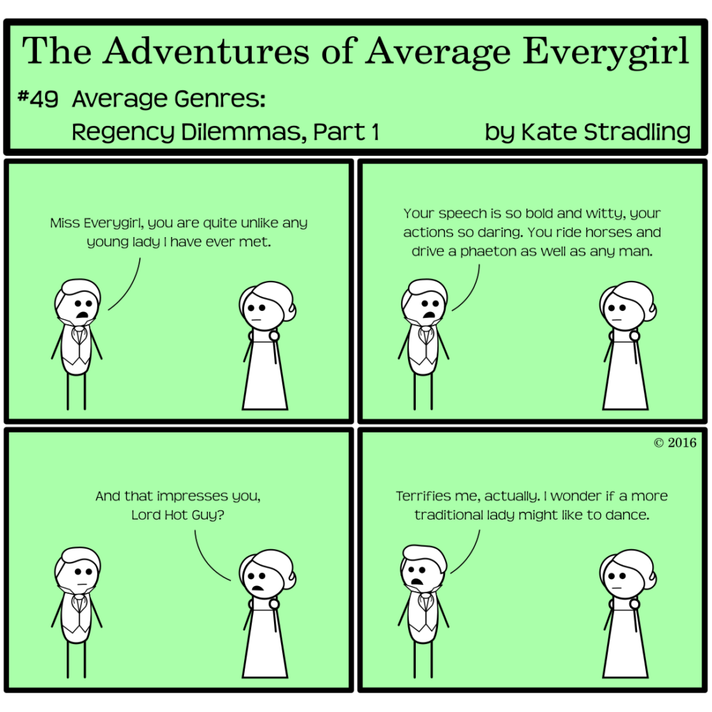 Average Everygirl #49, Average Genres: Regency Dilemmas, Part 1 | Panel 1: Hot Guy and Average, both in their Regency trappings, face each other from opposite sides of the frame. Hot Guy says, "Miss Everygirl, you are quite unlike any young lady I have ever met." | Panel 2: He continues, "Your speech is so bold and witty, your actions so daring. You ride horses and drive a phaeton as well as any man." | Panel 3: Average says, "And that impresses you, Lord Hot Guy?" | Panel 4: Hot Guy, looking the opposite direction, says, "Terrifies me, actually. I wonder if a more traditional lady might like to dance."