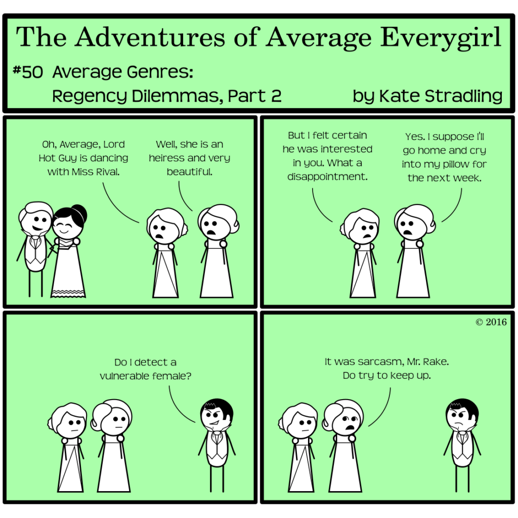 Average Everygirl #50, Average Genres: Regency Dilemmas, Part 2 | Panel 1: Hot Guy and Prissy Rival, both in Regency attire, stand in cozy proximity. Opposite, Special and Average look on. Special says, "Oh, Average, Lord Hot Guy is dancing with Miss Rival." Average replies, "Well, she is an heiress and very beautiful." | Panel 2: Special says, "But I felt certain he was interested in you. What a disappointment." Average says, "Yes. I suppose I'll go home and cry into my pillow for the next week." | Panel 3: Dashing Rogue (as Dashing Rake) enters the frame and says, "Do I detect a vulnerable female?" | Panel 4: Average, rolling her eyes, says, "It was sarcasm, Mr Rake. Do try to keep up."