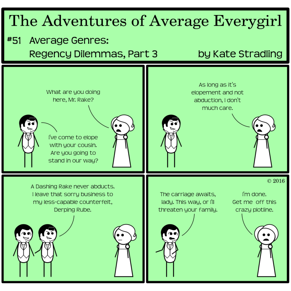 Average Everygirl #51, Average Genres, Regency Dilemmas, Part 3 | Panel 1: Dashing and Average face one another on opposite sides of the frame. Average says, "What are you doing here, Mr. Rake?" Dashing replies, "I've come to elope with your cousin. Are you going to stand in our way?" | Panel 2: Average says, "As long as it's elopement and not abduction, I don't much care." | Panel 3: Dashing motions to a new character, remarkably similar to himself but with crossed eyes and less-cool hair. He says, "A Dashing Rake never abducts. I leave that sorry business to my less-capable counterfeit, Derping Rube." | Panel 4: Dashing has vanished. Derping, motioning off-frame, says, "The carriage awaits, lady. This way, or I'll threaten your family." Average stares directly at the reader and says, "I'm done. Get me off this crazy plot line."