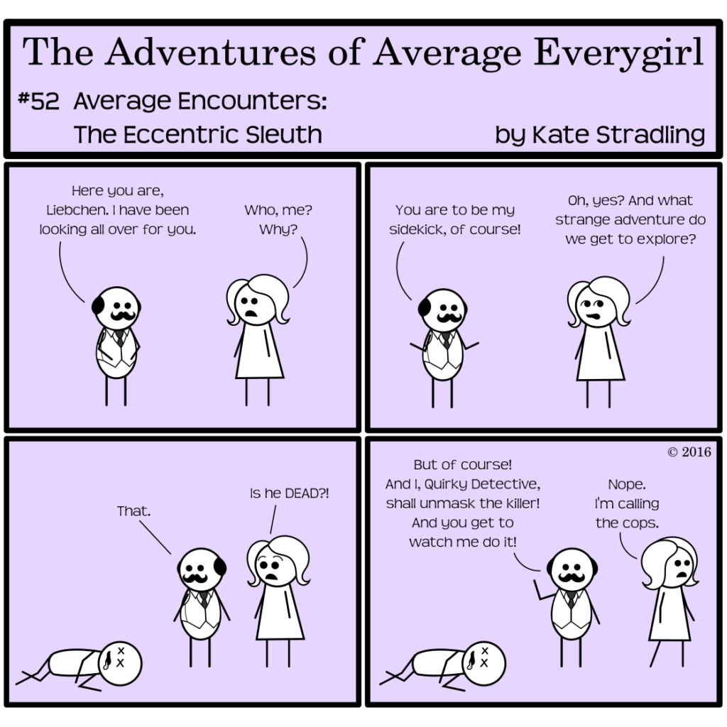 Average Everygirl #52, Average encounters the Eccentric Sleuth | Panel 1: A rotund little man with a dark mustache and a ring of dark hair framing his bale hair greets Average, saying, "Here you are, Liebchen. I have been looking all over for you." Average says, "Who, me? Why?" | Panel 2: He lifts his hands in a welcoming pose. "You are to be my sidekick, of course!" Average, rolling her eyes, says, "Oh, yes? And what strange adventure do we get to explore?" | Panel 3: The frame shifts to now include a third stick figure lying on the ground. He has Xs for eyes and his tongue is lolling out of his mouth. The rotund man says simply, "That." Average, alarmed, cries, "Is he DEAD?!" | Panel 4: The rotund man lifts a hand into the air, determined, saying, "But of course! And I, Quirky Detective, shall unmask the killer! And you get to watch me do it!" Average pivots to walk out of frame. She says, "Nope. I'm calling the cops."
