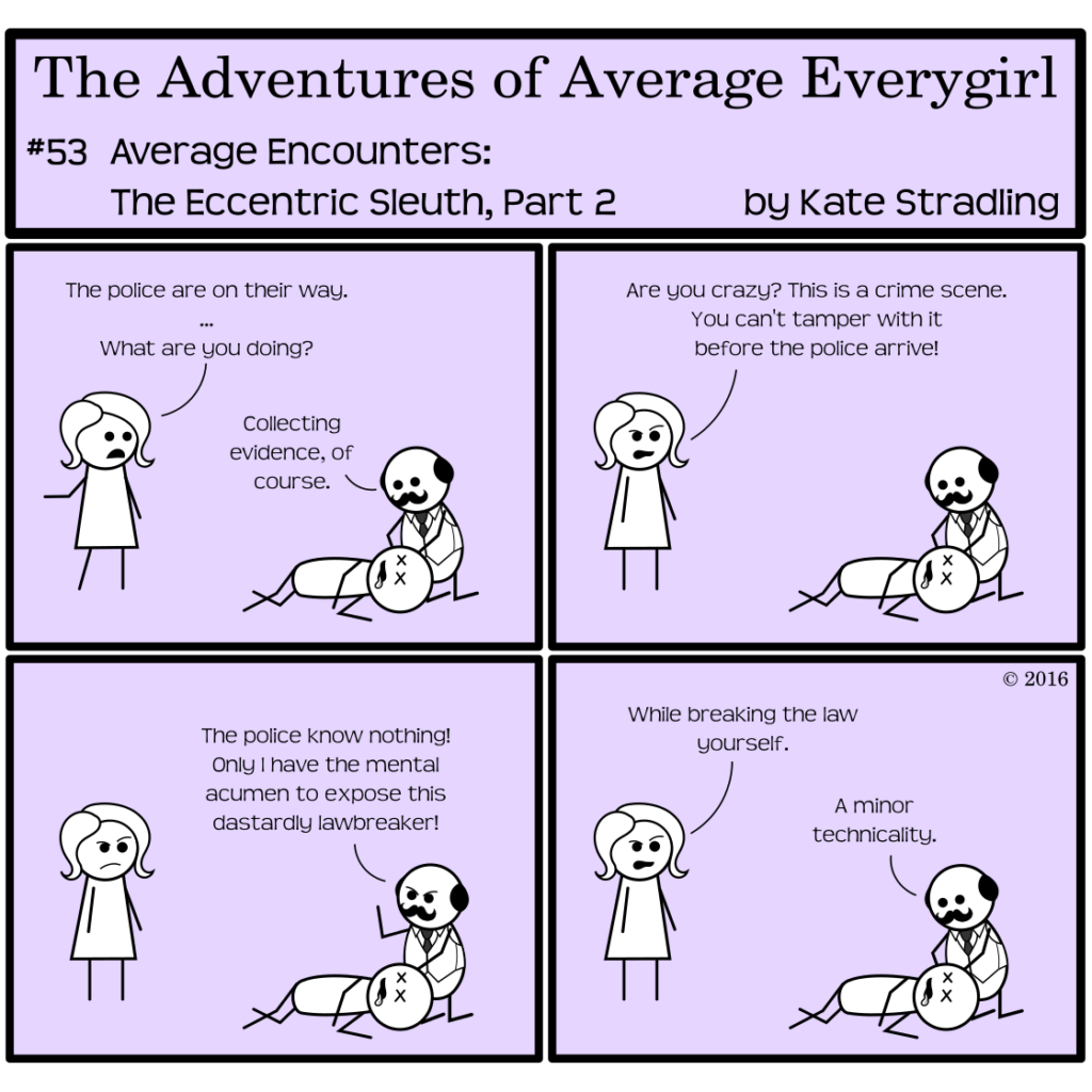 Average Everygirl #53, Average encounters the Eccentric Sleuth, Part 2 | Panel 1: Average enters the frame, saying, "The police are no their way. … What are you doing?" Quirky, kneeling over the dead body, replies, "Collecting evidence, of course." | Panel 2: Average arches one brow, scowling, and says, "Are you crazy? This is a crime scene. You can't tamper with it before the police arrive!" | Panel 3: Quirky looks up, raising his fist in righteous indignation as he says, "The police know nothing! Only I have the mental acumen to expose this dastardly lawbreaker!" | Panel 4: With skepticism still wholly intact, Average concludes, "While breaking the law yourself." Quirky, as he resumes his inspection of the body, says, "A minor technicality."