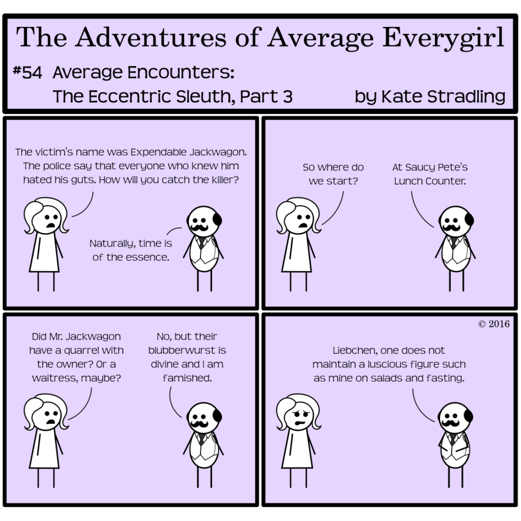 Average Everygirl #54, Average encounters the Eccentric Sleuth, Part 3 | Panel 1: Average and Quirky discuss the case. Average says, "The victim's name was Expendable Jackwagon. The police say that everyone who knew him hated his guts. How will you catch the killer?" Quirky replies, "Naturally, time is of the essence." | Panel 2: Average asks, "So where do we start?" Quirky says, "At Saucy Pete's Lunch Counter." | Panel 3: Average asks, "Did Mr Jackwagon have a quarrel with the owner? Or a waitress, maybe?" Quirky replies, "No, but their blubberwurst is divine and I am famished." | Panel 4: Average looks repulsed. Quirky, hands on his round belly, says, "Liebchen, one does not maintain a luscious figure such as mine on salads and fasting."