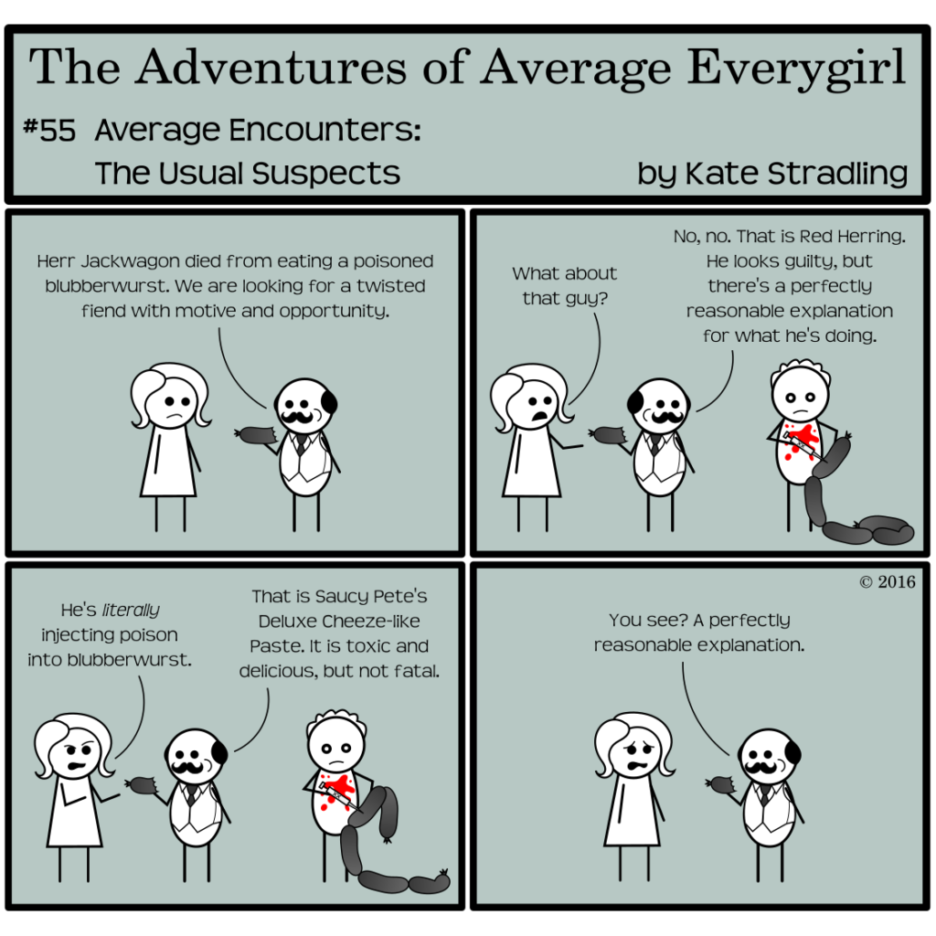 Average Everygirl #55, Average encounters the Usual Suspects | Panel 1: Quirky munches on a fat gray sausage, which Average is staring as as he says, "Herr Jackwagon died from eating a poisoned blubberwurst. We are looking for a twisted fiend with motive and opportunity." | Panel 2: The frame shifts to include a bloodstained character injecting a syringe labeled XX into a string of fat, gray sausage. Average points to him, saying, "What about that guy?" Quirky, with a careless glance over his shoulder, says, "No, no. That is Red Herring. He looks guilty, but there's a perfectly reasonable explanation for what he's doing." | Panel 3: Average gestures to Red as he continues his sausage injections, saying, "He's literally injecting poison into blubberwurst." Quirky, still eating his own wurst, replies, "That is Saucy Pete's Deluxe Cheeze-like Paste. It is toxic and delicious, but not fatal." | Panel 4: Average is openly horrified. Quirky, meanwhile, concludes, "You see? A perfectly reasonable explanation."