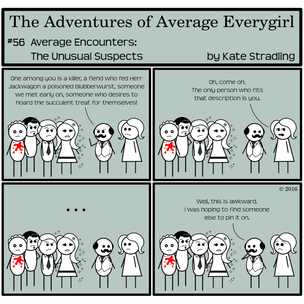 Average Everygirl #56, Average encounters the Unusual Suspects | Panel 1: Red Herring, Dashing, the Seductive Billionaire, and MarySue stand in a cluster. Quirky Detective shakes his fist at them while Average looks on. He says, "One among you is a killer, a fiend who fed Herr Jackwagon a poisoned blubberwurst, someone we met early on, someone who desires to hoard the succulent treat for themselves!" | Panel 2: Average, rolling her eyes, says, "Oh, come on. The only person who fits that description is you." | Panel 3: Dead silence stretches across the frame. | Panel 4: Quirky, hand to his mouth, and to Average's great surprise, says, "Well, this is awkward. I was hoping to find someone else to pin it on."
