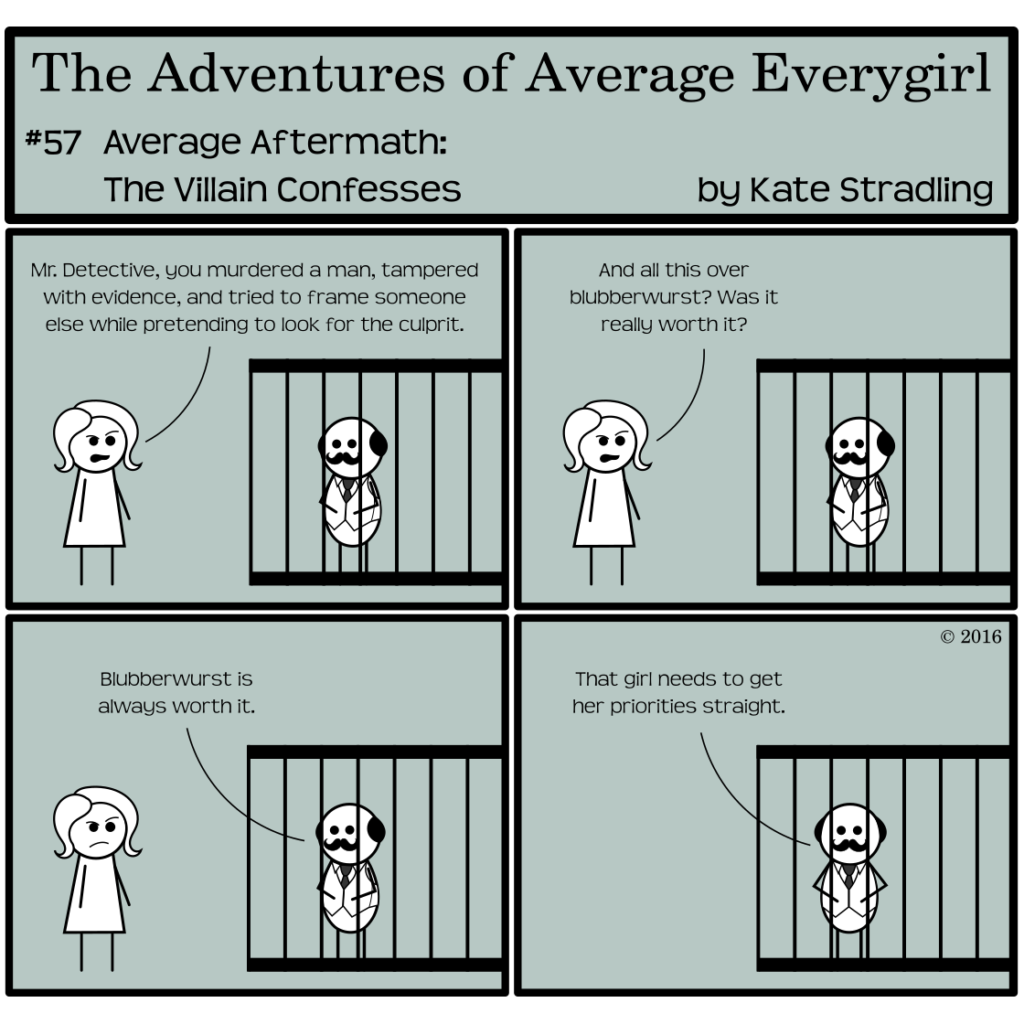 Average Everygirl #57, Average Aftermath: the Villain confesses | Panel 1: In her last act as an amateur sleuth, Average faces Quirky, who regards her from behind the bars of a jail cell. She says, with indignation, "Mr Detective, you murdered a man, tampered with evidence, and tried to frame someone else while pretending to look for the culprit." | Panel 2: She continues, "And all this over blubberwurst? Was it really worth it?" | Panel 3: Quirky replies, "Blubberwurst is always worth it." | Panel 4: Left alone, he faces the reader and states, "That girl needs to get her priorities straight."