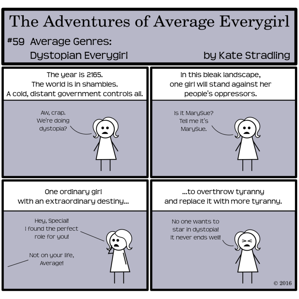 Average Everygirl #59, Average Genres: Dystopian Everygirl | Panel 1: The Narrator says, "The year is 2165. The world is in shambles. A cold, distant government controls all." Average says, "Aw, crap. We're doing dystopia?" | Panel 2: The Narrator continues, "In this bleak landscape, one girl will stand against her people's oppressors." Average says, "Is it MarySue? Tell me it's MarySue." | Panel 3: The Narrator says, "One ordinary girl with an extraordinary destiny…" Average calls off-frame, "Hey, Special! I found the perfect role for you!" Special, from beyond the panel, replies, "Not on your life, Average!" | Panel 4: The Narrator concludes, "…to overthrow tyranny and replace it with more tyranny." Average, eyes tight shut in frustration, cries, "No one wants to star in dystopia! In never ends well!"