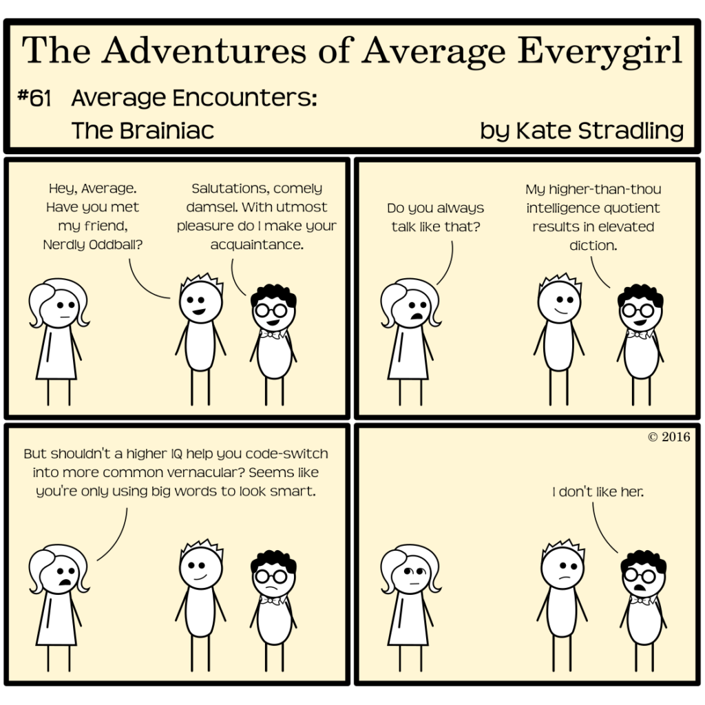 Average Everygirl #61, Average encounters the Brainiac | Panel 1: Average and Totally stand in frame with a new character, a shorter, pudgier figure with dark curly hair and glasses. Totally says, "Hey, Average. Have you met my friend, nerdy Oddball?" Nerdly says, "Salutations, comely damsel. With utmost pleasure do I make your acquaintance." | Panel 2: Average, unimpressed, says, "Do you always talk like that?" Nerdly replies, "My higher-than-thou intelligence quotient results in elevated diction." | Panel 3: Average says, "But shouldn't a higher IQ help you code-switch into more common vernacular? Seems like you're only using big words to look smart." | Panel 4: Nerdly looks at Totally and says, "I don't like her."