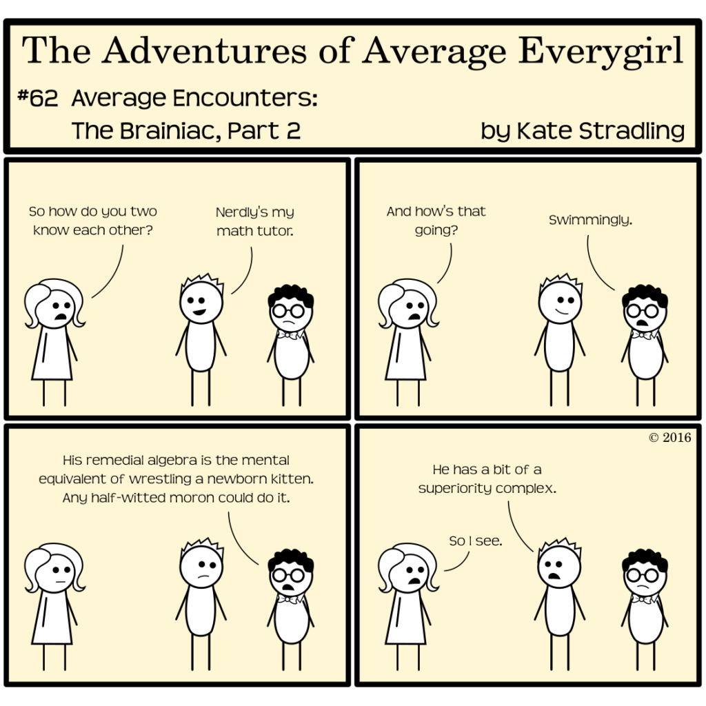 Average Everygirl #62, Average encounters the Brainiac, Part 2 | Panel 1: Average, Totally, and Nerdly stand in frame. Average asks, "So how do you two know each other?" Totally replies, "Nerdly's my math tutor." | Panel 2: Average asks, "And how's that going?" Nerdly says, "Swimmingly." | Panel 3: Nerdly continues, "His remedial algebra is the mental equivalent of wrestling a newborn kitten. Any half-witted moron could do it." (Totally's customary smile has slipped to a frown.) | Panel 4: Totally turns back to Average and says, "He has a bit of a superiority complex." Average replies, "So I see."
