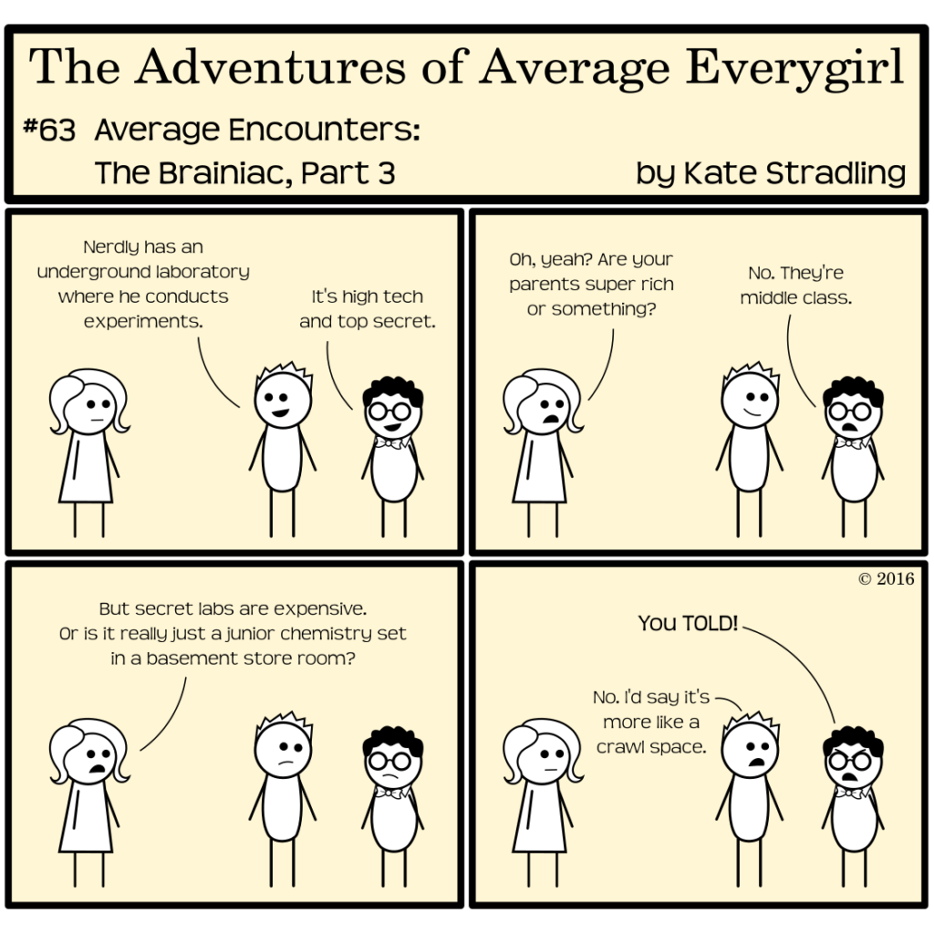 Average Everygirl #63, Average encounters the Brainiac, Part 3 | Panel 1: Totally says to Average, "Nerdly has an  underground laboratory where he conducts experiments." Nerdly adds, "It's high tech and top secret." | Panel 2: Average, blasé as ever, says, "Oh yeah? Are your parents super rich or something?" Nerdly replies, "No. They're middle class." | Panel 3: Average says, "But secret labs are expensive. Or is it really just a junior chemistry set in a basement store room?" | Panel 4: Nerdly, scowling, shouts at Totally, "You TOLD!" Totally replies, "No. I'd say it's more like a crawl space."