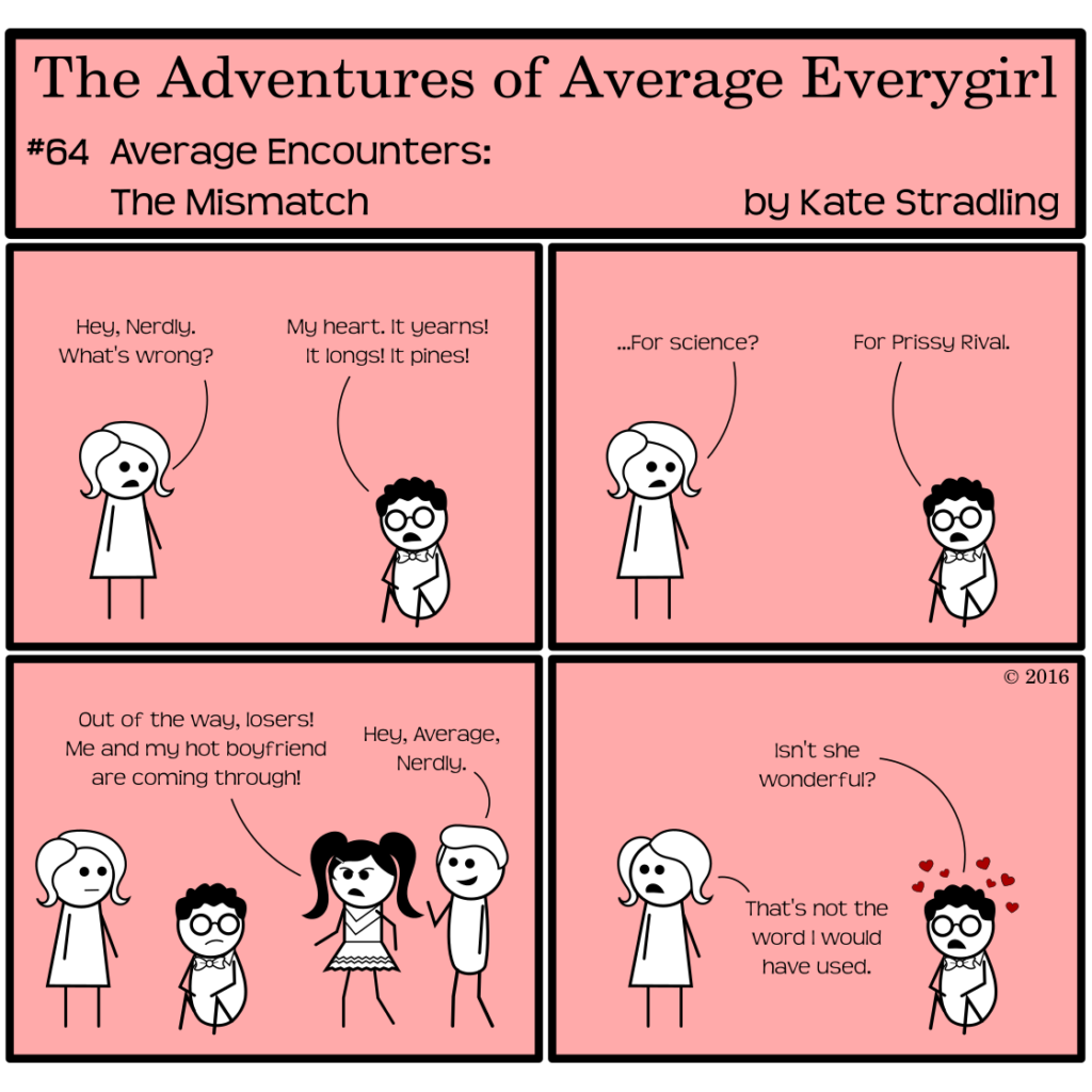 Average Everygirl #64, Average encounters the Mismatch | Panel 1: Average finds Nerdly sitting on the ground in a dejected state. She says, "Hey, Nerdly. What's wrong?" He replies, "My heart. It yearns! It longs! It pines!" | Panel 2: Average, unsure where this is going, says, "…For science?" Nerdly says, "For Prissy Rival." | Panel 3: Prissy and the Hot Guy walk into the frame. Prissy says, "Out of my way, losers! Me and my hot boyfriend are coming through!" Hot Guy waves and says pleasantly, "Hey, Average, Nerdly." | Panel 4: The couple has moved along. Nerdly and Average both stare at their retreat. Nerdly, little hearts puckering above his head, says, "Isn't she wonderful?" Average replies, "That's not the word I would have used."