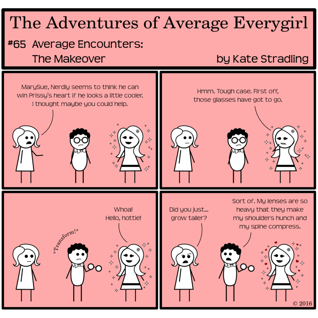 Average Everygirl #65, Average encounters the Makeover | Panel 1: Average and Nerdly have come to consult MarySue. Average says, "MarySue, Nerdly seems to think he can win Prissy's heard if he looks a little cooler. I thought maybe you could help." | Panel 2: MarySue, looking skeptical, examines Nerdly, saying, "Hmm. Tough case. First off, those glasses have got to go." | Panel 3: Nerdly removes his frames, with a sound effect of *Transform!* He is somehow leaner. MarySue cries, "Whoa! Hello, hottie!" | Panel 4: Average, one brow raised, says, "Did you just… grow taller?" Nerdly replies, "Sort of. My lenses are so heavy that they make my shoulders hunch and my spine compress."
