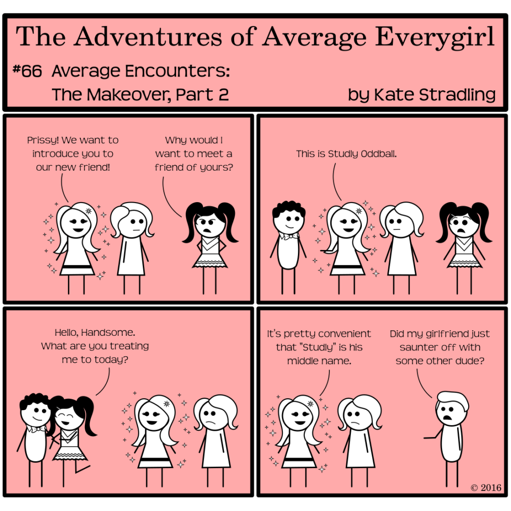 Average Everygirl #66, Average encounters the Makeover, Part 2 | Panel 1: MarySue, Average, and Prissy stand together. MarySue says, "Prissy! We want to introduce you to our new friend!" Prissy, hands on hips and her customary scowl in place, says, "Why would I want to meet a friend of yours?" | Panel 2: The transformed Nerdly comes into frame. MarySue gestures to him and says, "This is Study Oddball." Prissy looks shocked. | Panel 3: Prissy shifts immediately into glee, hooking her arm on Nerdly's and saying, "Hello, Handsome. What are you treating me to today?" | Panel 4: MarySue, left behind with Average, says, "It's pretty convenient that 'Study' is his middle name." Hot Guy, suddenly in frame, points the direction that Nerdly and Prissy disappeared, saying, "Did my girlfriend just saunter off with some other dude?"
