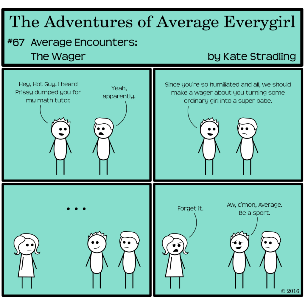 Average Everygirl #67, Average encounters the Wager | Panel 1: Totally and Hot Guy stand together. Totally says, "Hey, Hot Guy. I heard Prissy dumped you for my math tutor." Hot Guy replies, "Yeah, apparently." | Panel 2: Totally, chipper as always, says, "Since you're so humiliated and all, we should make a wager about you turning some ordinary girl into a super babe." | Panel 3: The frame shifts to show Average standing nearby. Totally and Hot Guy contemplate her in silence. | Panel 4: Average scowls and says, "Forget it." Totally says, "Aw, c'mon, Average. Be a sport."