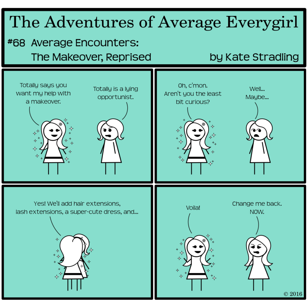 Average Everygirl #68, Average encounters the Makeover, Reprised | Panel 1: MarySue and Average stand in frame. MarySue says, "Totally says you want my help with a makeover." Average, annoyed, says, "Totally is a lying opportunist." | Panel 2: MarySue, undeterred, says, "Oh, c'mon. Aren't you the least bit curious?" Average, considering, replies, "Well… Maybe…" | Panel 3: MarySue pounces, blocking Average from view and saying, "Yes! We'll add hair extensions, lash extensions, a super-cute dress, and…" | Panel 4: She steps back and says, "Voila!" Average, who now looks exactly like MarySue minus the sparkles, says, "Change me back. NOW."