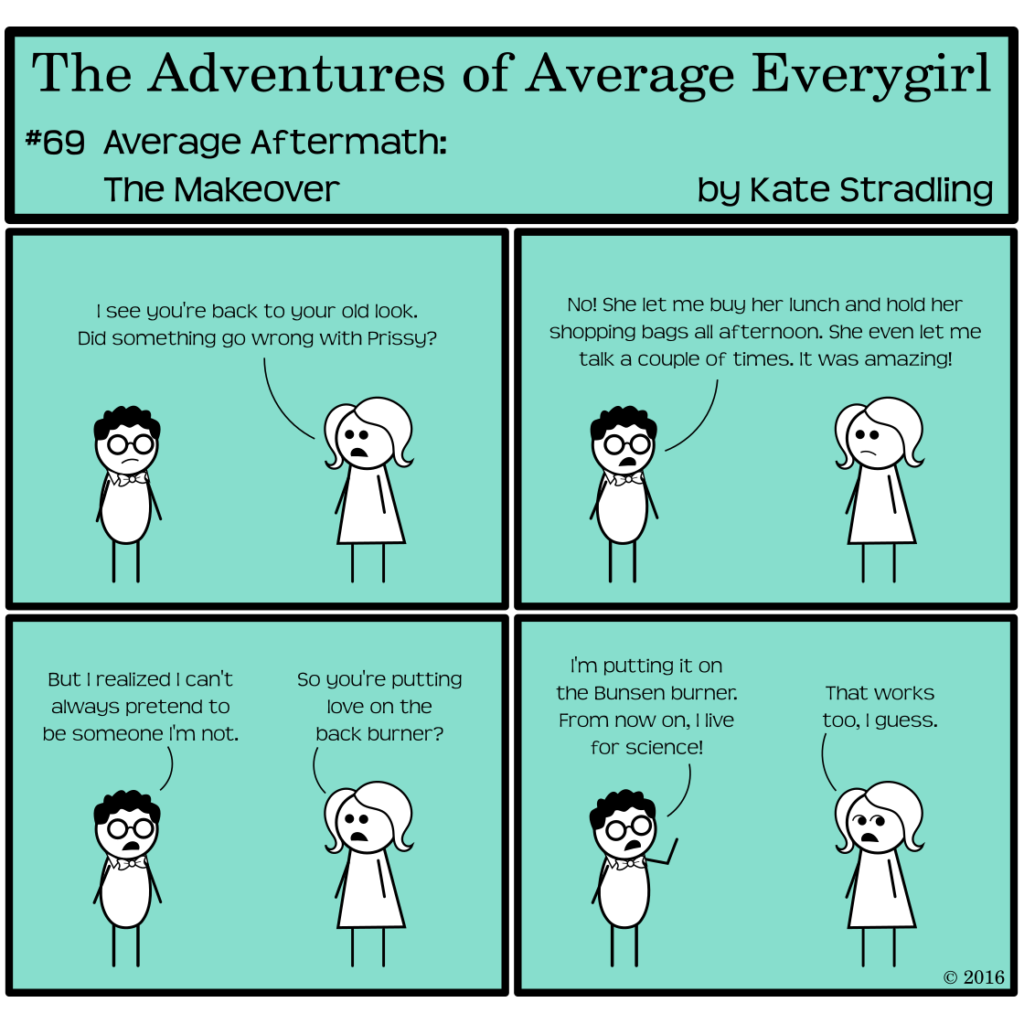 Average Everygirl #69, Average Aftermath: the Makeover | Panel 1: Nerdly has his glasses on again, along with his vaguely unhappy expression. Average says, "I see you're back to your old look. Did something go wrong with Prissy?" | Panel 2: Nerdly says, "No! She let me buy her lunch and hold her shopping bags all afternoon. She even let me talk a couple of times. It was amazing." | Panel 3: He continues, "But I realized I can't always pretend to be someone I'm not." Average asks, "So you're putting love on the back burner?" | Panel 4: Nerdly raises his hand in the air as though speaking an oath. "I'm putting it on the Bunsen burner. From now on, I live for science!" Average, looking askance, says, "That works too, I guess."