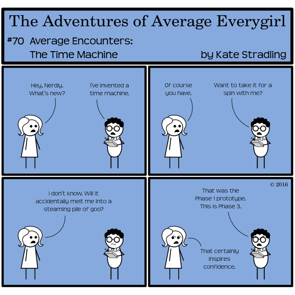 Average Everygirl #70, Average encounters the Time Machine | Panel 1: Average and Nerdly occupy the screen. Nerdly is holding what looks like a large remote control with an antenna. Average says, "Hey, Nerdly. What's new?" Nerdly replies, "I've invented a time machine." | Panel 2: Average says, "Of course you have." Nerdly asks, "Want to take it for a spin with me?" | Panel 3: Average says, "I don't know. Will it accidentally melt me into a steaming pile of goo?" | Panel 4: Nerdly, scowling, says, "That was the Phase 1 prototype. This is Phase 3." Average, looking askance, says, "That certainly inspires confidence."