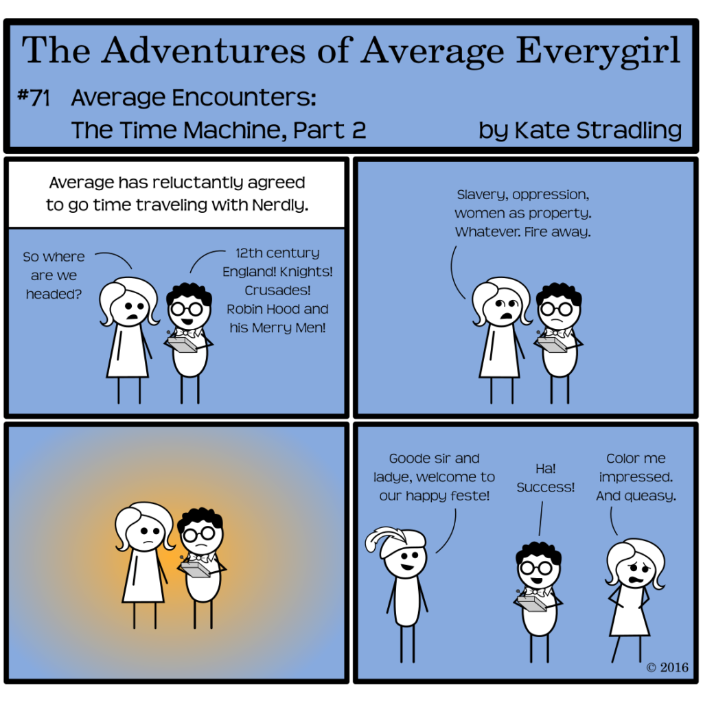 Average Everygirl #71, Average encounters the Time Machine, Part 2 | Panel 1: The Narrator says, "Average has reluctantly agreed to go time traveling with Nerdly." The pair huddle together, looking at the device. Average asks, "So where are we headed?" Nerdly says, "12th century England! Knights! Crusades! Robin Hood and his Merry Men!" | Panel 2: Average, rolling her eyes, adds, "Slavery, oppression, women as property. Whatever. Fire away." | Panel 3: A golden glow envelops them both. | Panel 4: The glow is gone, but a new character in a feathered cap now stands in frame. he says, "Goode sir and ladye, welcome to our happy feste!" Nerdly, triumphant, cries, "Ha! Success!" Average, hands on her stomach and distress on her face, staggers to one side, saying, "Color me impressed. And queasy."