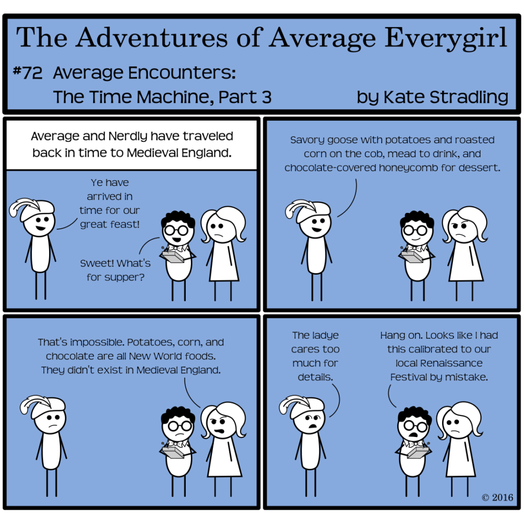 Average Everygirl #72, Average encounters the Time Machine, Part 3 | Panel 1: The Narrator says, "Average and Nerdly have traveled back in time to Medieval England." The figure in the feathered cap says, "Ye have arrived in time for our great feast!" Nerdly cries, "Sweet! What's for supper?" | Panel 2: Sir Feather-cap says, "Savory goose with potatoes and roasted corn on the cob, mead to drink, and chocolate-covered honeycomb for dessert." | Panel 3: Average, scowling, says, "That's impossible. Potatoes, corn, and chocolate are all New World foods. They didn't exist in Medieval England." | Panel 4: Sir Feather-cap, looking askance, says, "The ladye cares too much for details." Nerdly, consulting his machine, says, "Hang on. Looks like I had this calibrated to our local Renaissance Festival by mistake."