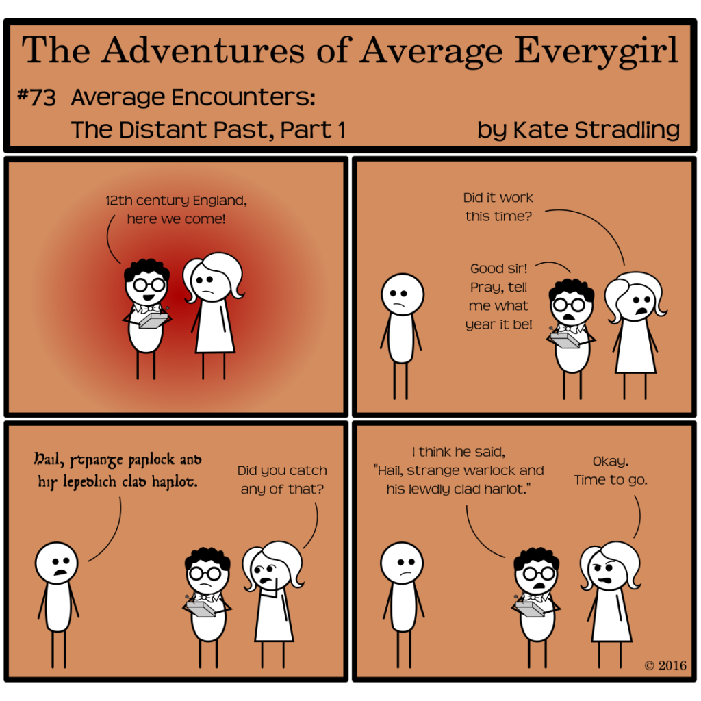 Average Everygirl #73, Average encounters the Distant Past, Part 1 | Panel 1: Average and Nerdly retry their time travel. A red glow encircles them as Nerdly declares, "12th century England, here we come!" | Panel 2: The glow recedes and a third person, a plain stick figure, appears in frame. Average, looking the other direction, asks, "Did it work this time?" Nerdly asks the new person, "Good sir! Pray, tell me what year it be!" | Panel 3: The person turns and says something garbled, written in the old insular script. Average, out of the corner of her mouth, asks, 'Did you catch any of that?" | Panel 4: Nerdly replies, "I think he said, 'Hail, strange warlock and his lewdly clad harlot.'" Average, scowling, says, "Okay. Time to go." [Author's note: Nerdly's translation is exactly what the figure said, the words directly transliterated from the insular script used in Panel 3.]