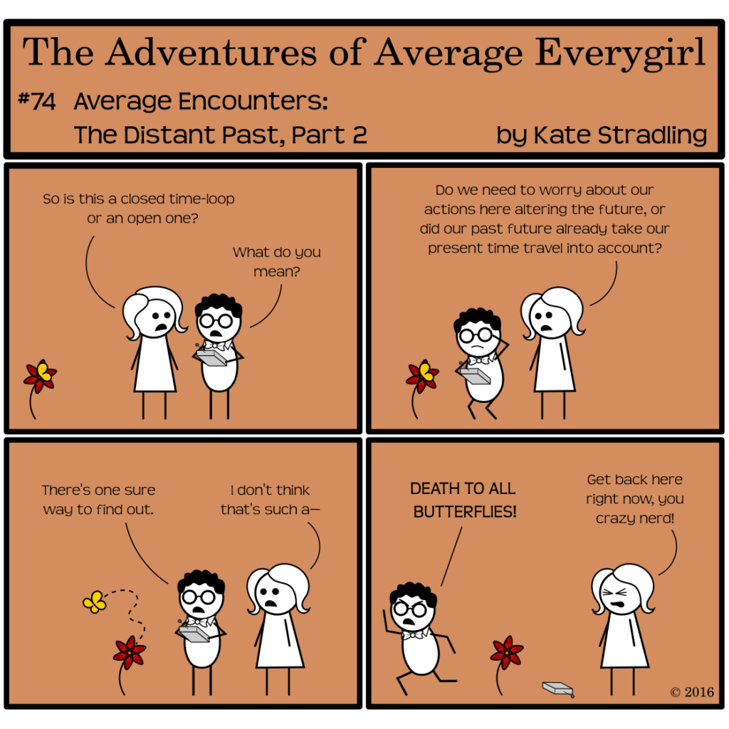 Average Everygirl #74, Average encounters the Distant Past, Part 2 | Panel 1: Average and Nerdly have traveled back in time. They stand together. At the edge of the frame, a yellow butterfly sits on a red flower. Average asks, "So is this a closed time-loop or an open one?" Nerdly asks, "What do you mean?" | Panel 2: As he bends to examine the butterfly, Average asks, "Do we need to worry about our actions here altering the future, or did our past future already take our present time travel into account?" | Panel 3: The butterfly takes to the air in a wandering path, headed out of frame. Nerdly says, "There's one sure way to find out." Average says, "I don't think that's such a—" | Panel 4: Nerdly dashes away, shouting, "DEATH TO ALL BUTTERFLIES!" He has dropped his time-travel device. Average, eyes tight shut in frustration, says, "Get back here right now, you crazy nerd!"