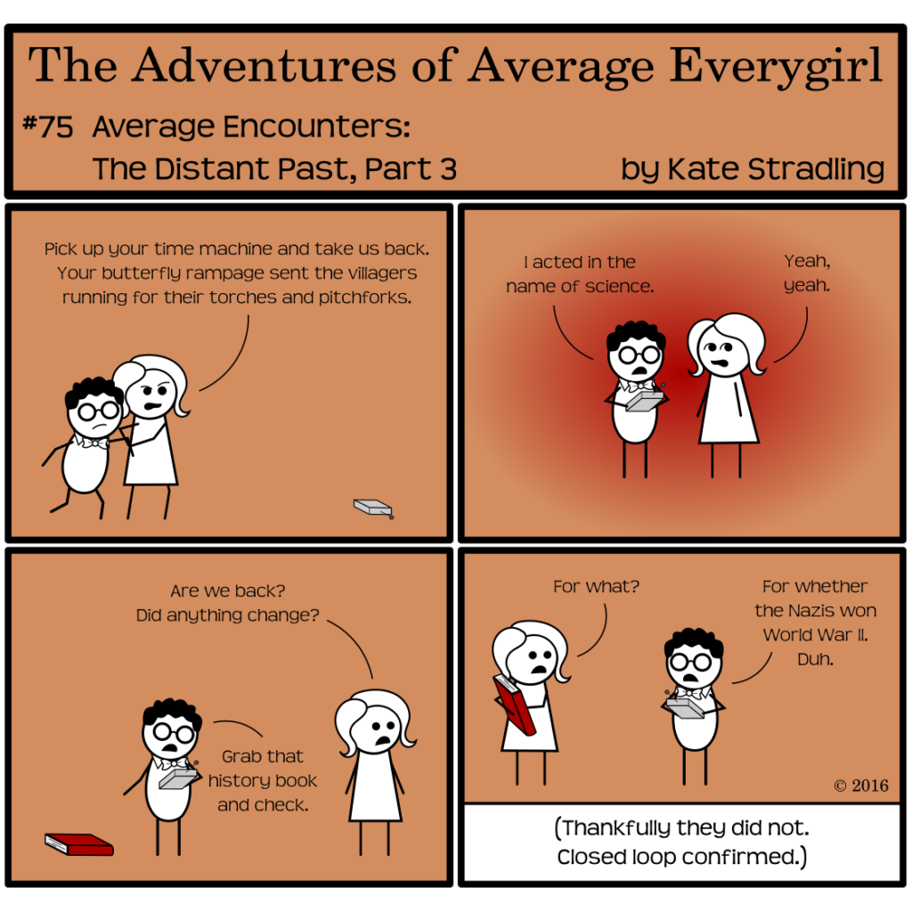 Average Everygirl #75, Average encounters the Distant Past, Part 3 | Panel 1: Average drags Nerdly back into frame, saying, "Pick up your time machine and take us back. Your butterfly rampage sent the villagers running for their torches and pitchforks." | Panel 2: A red glow surrounds the pair as Nerdly activates the device to return them to the future. He says, "I acted in the name of science." Average, rolling her eyes, replies, "Yeah, yeah." | Panel 3: The glow vanishes. Average asks, "Are we back? Did anything change?" Nerdly points to a red book on the ground and says, "Grab that history book and check." | Panel 4: Average, holding the book, asks, "For what?" Nerdly says, "For whether the Nazis won World War II. Duh." The Narrator concludes in an aside, "Thankfully they did not. Closed loop confirmed."