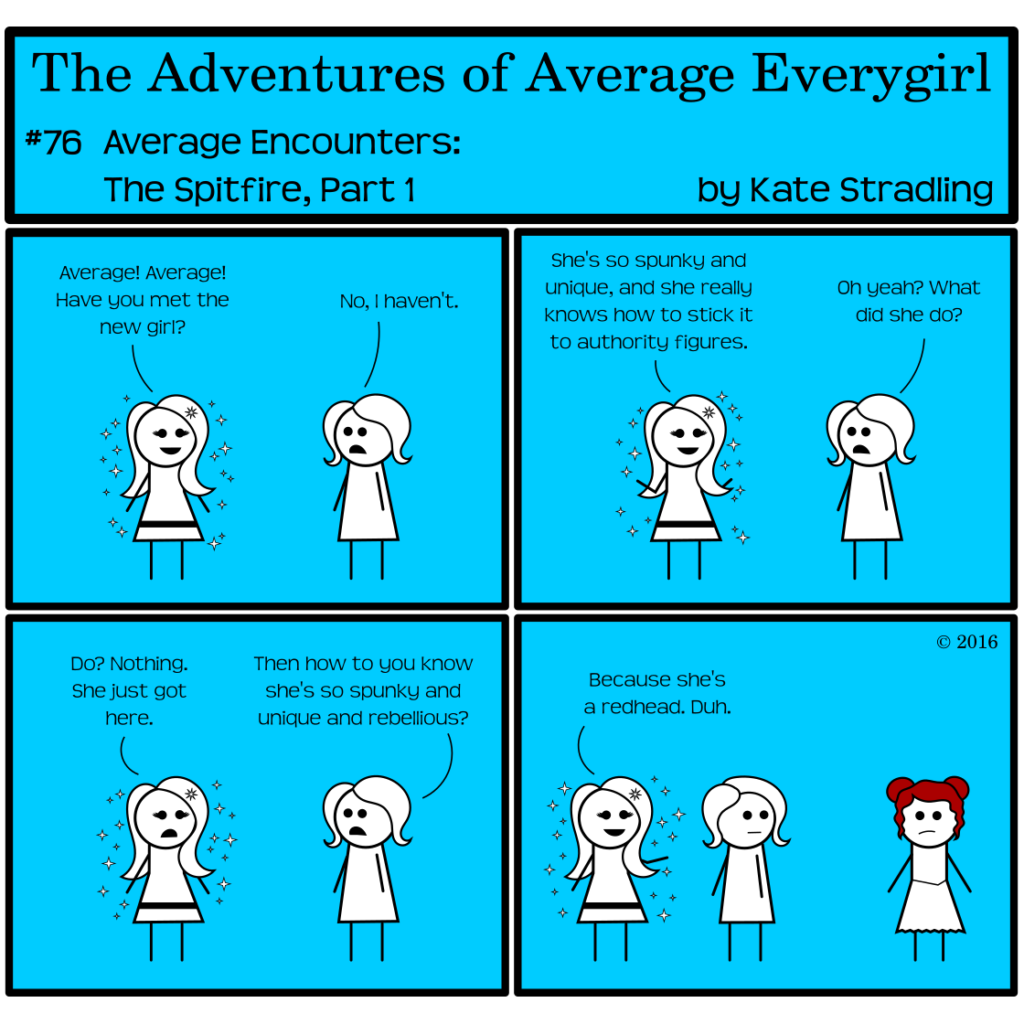 Average Everygirl #76, Average encounters the Spitfire, Part 1 | Panel 1: MarySue cries, "Average! Average! Have you met the new girl?" Average replies, "No, I haven't." | Panel 2: MarySue says, "She's so spunky and unique, and she really knows how to stick it to authority figures." Average asks, "Oh yeah? What did she do?" | Panel 3: MarySue's smile vanishes into confusion. She says, "Do? Nothing. She just got here." Average asks, "Then how do you know she's so spunky and unique and rebellious?" | Panel 4: The frame shifts to show a third character behind Average, a girl with wavy red hair in a pair of buns. MarySue points to her and says, "Because she's a redhead. Duh."