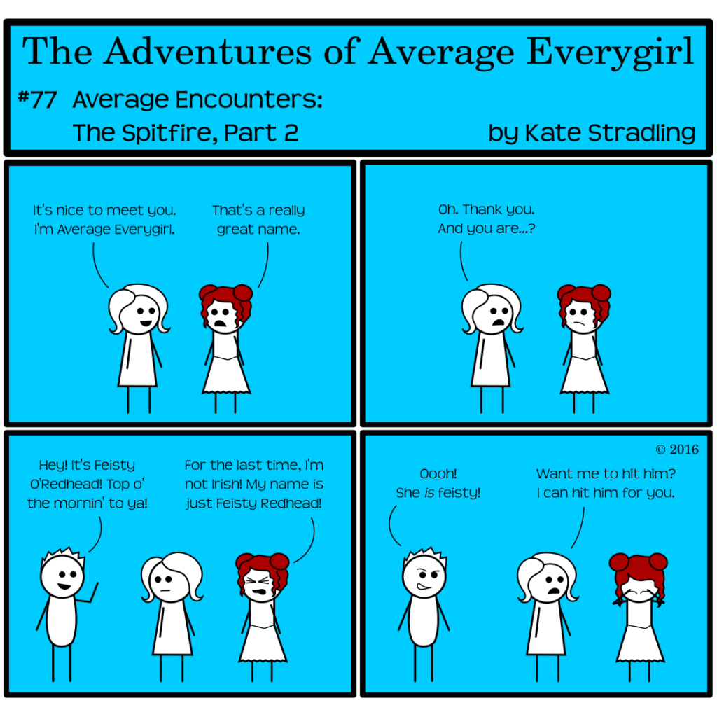 Average Everygirl #77, Average encounters the Spitfire, Part 2 | Panel 1: Average greets the new girl, saying, "It's nice to meet you. I'm Average Everygirl." The new girl says, "That's a really great name." | Panel 2: Average, taken aback, says, "Oh. Thank you. And you are…?" | Panel 3: Totally walks into the panel, hand raised in greeting, and says, "Hey! It's Feisty O'Redhead! Top o' the mornin' to ya!" The new girl, eyes tight shut in frustration, cries, "For the last time, I'm not Irish! My name is just Feisty Redhead!" | Panel 4: Totally, with an expression like a smarmy pickup artist, says, "Oooh! She is feisty!" Feisty holds her head in her hands. Average says, "Want me to hit him? I can hit him for you."