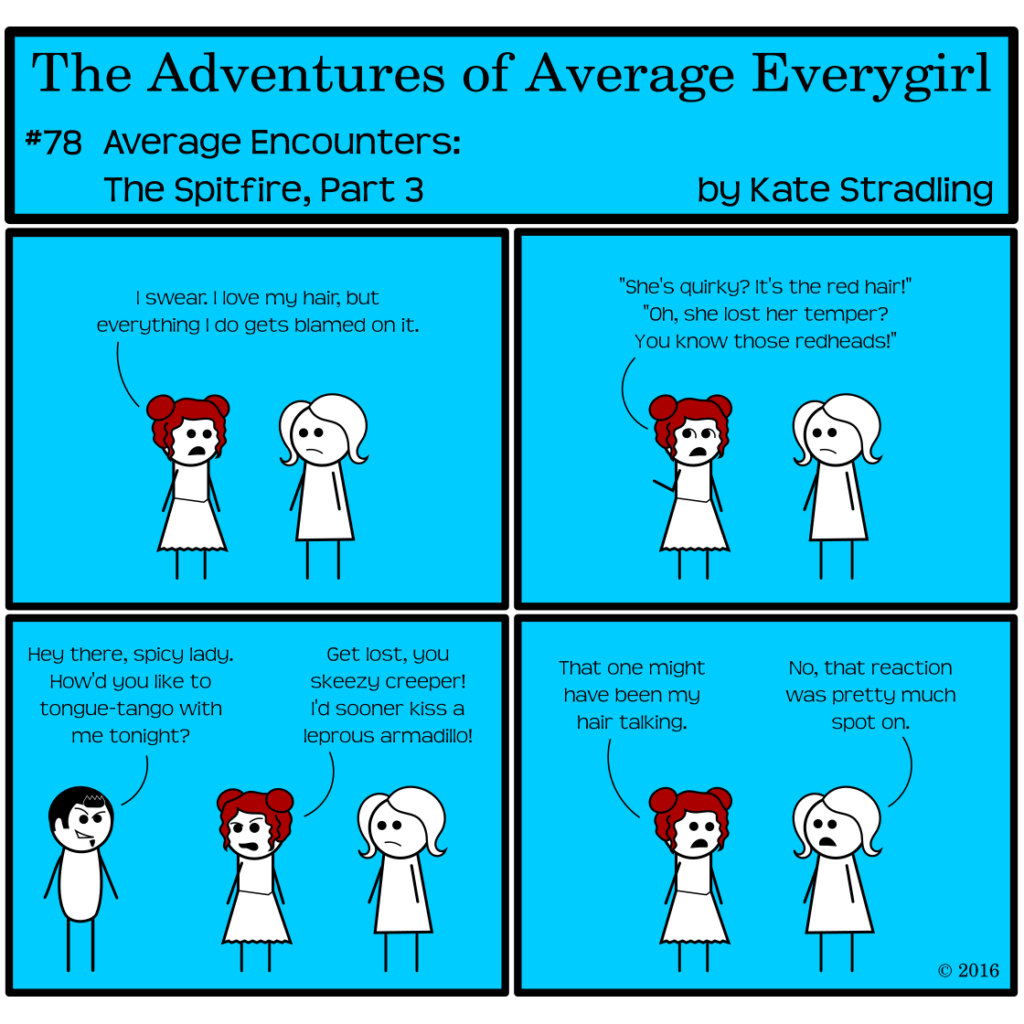 Average Everygirl #78, Average encounters the Spitfire, Part 3 | Panel 1: Feisty says to Average, "I swear. I love my hair, but everything I do gets blamed on it." | Panel 2: Feisty continues, "She's quirky? It's the red hair! Oh, she lost her temper? You know those redheads!" | Panel 3: Dashing appears in frame with his customary sleeze-ball expression, saying, "Hey there, spicy lady. How'd you like to tongue-tango with me tonight?" Feisty turns and says, with contempt, "Get lost, you skeezy creeper! I'd sooner kiss a leprous armadillo!"  | Panel 4: She turns back to Average and says, "That one might have been my hair talking." Average says, "No, that reaction was pretty much spot on."