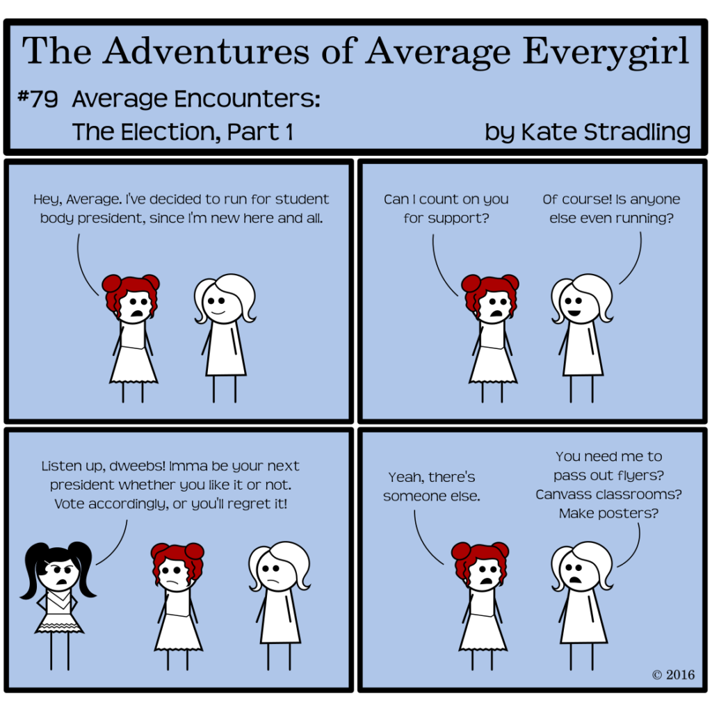 Average Everygirl #79, Average encounters the Election, Part 1 | Panel 1: Feisty and Average are talking. Feisty says, "Hey, Average. I've decided to run for student body president, since I'm new here and all." | Panel 2: Feisty continues, "Can I count on you for support?" Average, smiling, replies, "Of course! Is anyone else even running?" | Panel 3: Prissy appears in frame, hands on hips, and declares, "Listen up, dweebs! Imma be your next president whether you like it or not. Vote accordingly, or you'll regret it." | Panel 4: The frame returns to Feisty and Average. Feisty says, "Yeah, there's someone else." Average says, "You need me to pass out flyers? Canvass classrooms? Make posters?"