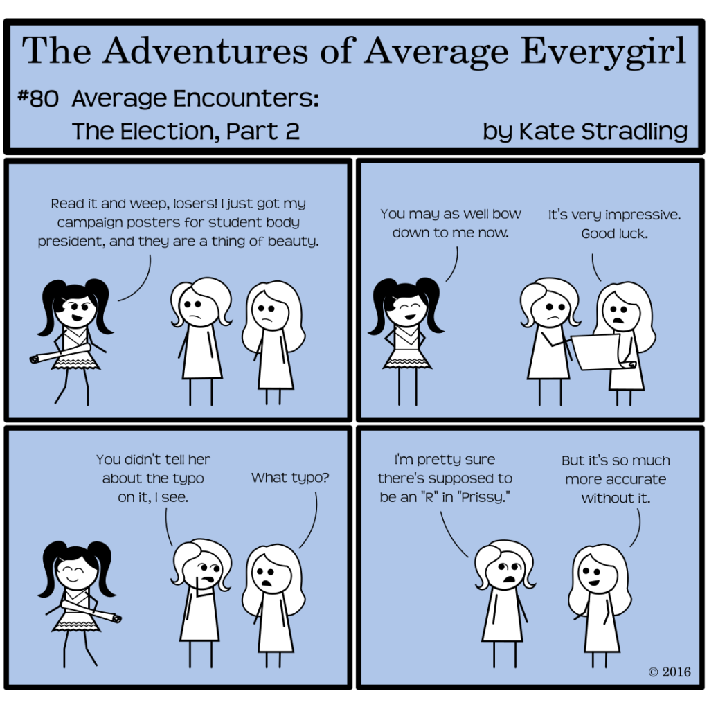 Average Everygirl #80, Average encounters the Election, Part 2 | Panel 1: Average and Special stand together. Prissy walks into frame carrying a rolled up poster. She says, "Read it and weep, losers! I just got my campaign posters for student body president, and they are a thing of beauty." | Panel 2: Super pleased with herself, Prissy says, "You may as well bow down to me now." Average and Special are looking at the unrolled poster, but the reader can only see the blank back of it. Special says, "It's very impressive. Good luck." | Panel 3: Prissy, with poster rolled up again, walks away beaming. Average says to Special, out of the corner of her mouth, "You didn't tell her about the typo on it, I see." Special says, "What typo?" | Panel 4: Average says, "I'm pretty sure there's supposed to an R in 'Prissy.'" Special, grinning, replies, "But it's so much more accurate without it."