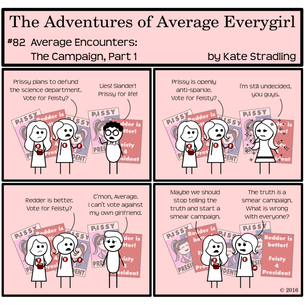Average Everygirl #82, Average encounters the Campaign, Part 1 | Panel 1: In the background, Red posters have joined Prissy's on the wall. They read, "Redder is better! Feisty 4 President." Average and Special are passing out Red buttons with the letter F on them. Average says to Nerdly, "Prissy plans to defund the science department. Vote for Feisty?" Nerdly lifts his fist in the air and cries, "Lies! Slander! Prissy for life!" | Panel 2: Average and Special encounter MarySue next. Average says, "Prissy is openly anti-sparkle. Vote for Feisty?" MarySue, hand to her cheek and looking unusually serious, says, "I'm still undecided, you guys." | Panel 3: Average and Special next encounter the Hot Guy. Average says, "Redder is better. Vote for Feisty?" Hot Guy replies, "C'mon, Average. I can't vote against my own girlfriend." | Panel 4: Special says, "Maybe we should stop telling the truth and start a smear campaign." Average replies, "The truth is a smear campaign. What is wrong with everyone?"