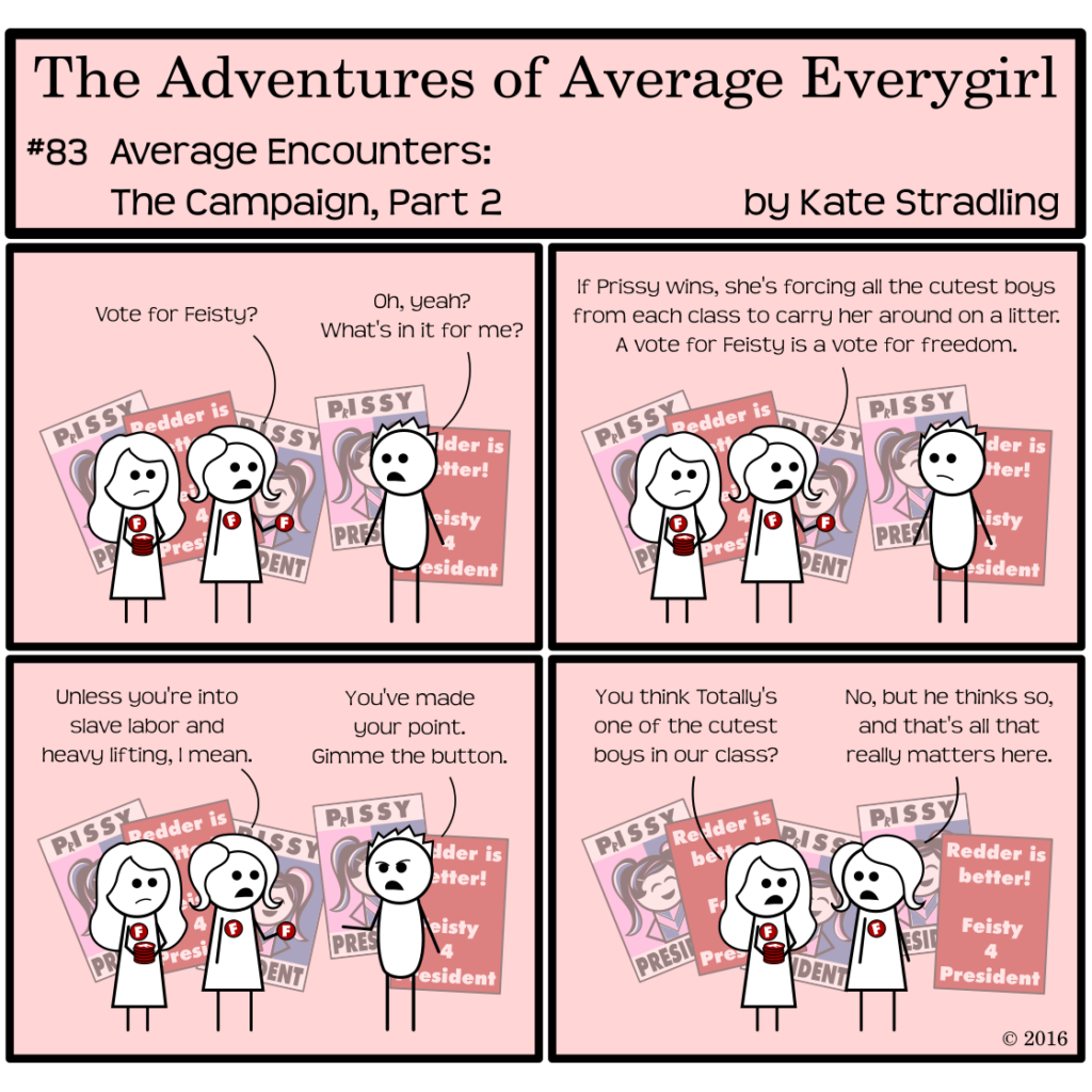 Average Everygirl #83, Average encounters the Campaign, Part 2 | Panel 1: Average and Special continue handing out red buttons for Feisty's campaign. Average offers one to Totally, saying, "Vote for Feisty?" Totally replies, "Oh, yeah? What's in it for me?" | Panel 2: Average says, "If Prissy wins, she's forcing all the cutest boys from each class to carry her around on a litter. A vote for Feisty is a vote for freedom." | Panel 3: Average adds, "Unless you're into slave labor and heavy lifting, I mean." Totally, scowling, holds out his hand and says, "You've made your point. Gimme the button." | Panel 4: With Totally gone, Special says to Average, "You think Totally's one of the cutest boys in our class?" Average replies, "No, but he thinks so, and that's all that really matters here."