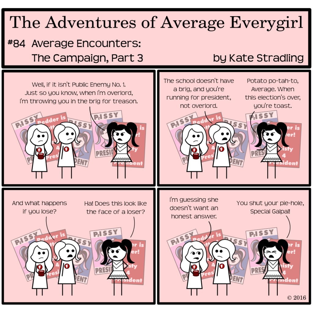 Average Everygirl #84, Average encounters the Campaign, Part 3 | Panel 1: Average and Special are still passing out Feisty's campaign buttons. Prissy confronts Average, saying, "Well, if it isn't Public Enemy Number One. Just so you know, when I'm overlord, I'm throwing you in the brig for treason." | Panel 2: Average says, "The school doesn't have a brig, and you're running for president, not overlord." Prissy replies, "Potato po-tah-to, Average. When this election's over, you're toast." | Panel 3: Average asks, "And what happens if you lose?" Prissy, pointing to herself, says, "Ha! Does this look like the face of a loser?" | Panel 4: Special, in an audible aside to Average, says, "I'm guessing she doesn't want an honest answer." Prissy, eyes shut tight with wrath, cries, "You shut your pie-hole, Special Galpal!"