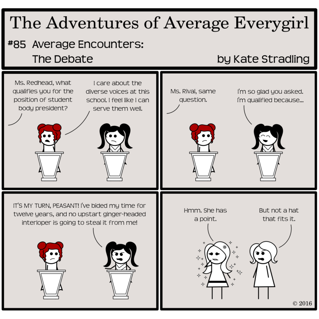 Average Everygirl #85, Average encounters the Debate | Panel 1: Feisty and Prissy stand at identical podiums. A moderator outside of the frame says, "Ms. Redhead, what qualifies you for the position of student body president?" Feisty replies, "I care about the diverse voices at this school. I feel like I can serve them well." | Panel 2: The moderator says, "Ms. Rival, same question." Prissy perks up, saying, "I'm so glad you asked. I'm qualified because…" | Panel 3: She shifts from perky to dictatorial, declaring, "IT'S MY TURN, PEASANT! I've bided my time for twelve years, and no upstart ginger-headed interloper is gong to steal it from me!" | Panel 4: The frame cuts to MarySue and Average. MarySue, looking pensive, says, "Hmm. She has a point." Average, scowling, says, "But not a hat that fits it."