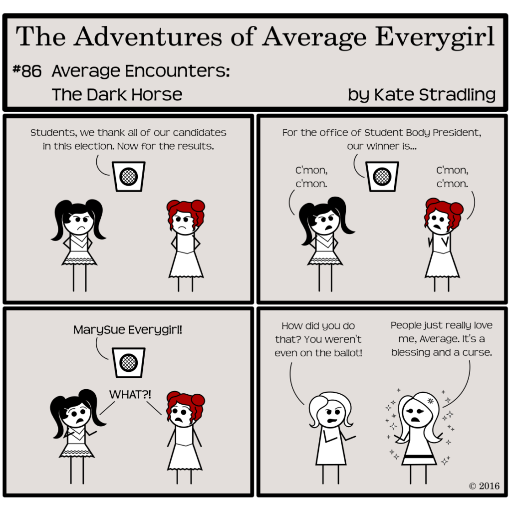 Average Everygirl #86, Average encounters the Dark Horse | Panel 1: Prissy and Feisty glare at one another beneath the school intercom. A voice announces, "Students, we thank all our candidates in this election. Now for the results." | Panel 2: Both girls shift their attention upward. The intercom voice continues, "For the office of Student Body President, our winner is…" Prissy, hands on hips, impatiently says, "C'mon, c'mon." Feisty, standing in a "fingers crossed" sort of hopeful pose also says, "C'mon, c'mon." | Panel 3: The voice announces the winner: "MarySue Everygirl!" Both girls, shocked, cry, "WHAT?!" | Panel 4: The frame shifts to Average and MarySue. Average, looking harassed, says, "How did you do that? You weren't even on the ballot!" MarySue, defensive, replies, "People just really love me, Average. It's a blessing and a curse."