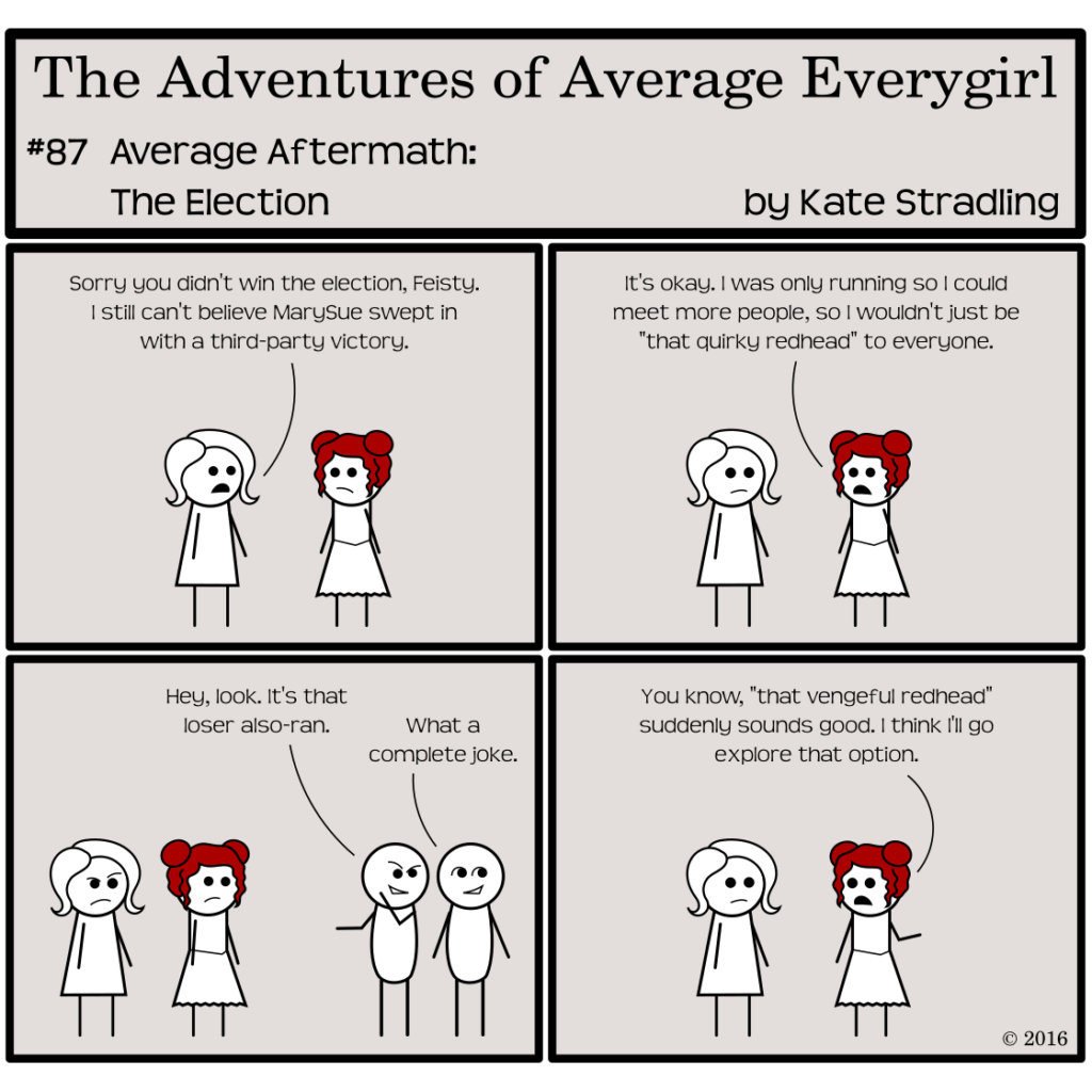 Average Everygirl #87, Average Aftermath: the Election | Panel 1: Average and Feisty are speaking together. Average says, "Sorry you didn't win the election, Feisty. I still can't believe MarySue swept in with a third-party victory." | Panel 2: Feisty replies, "It's okay. I was only running so I could meet more people, so I wouldn't just be 'that quirky redhead' to everyone." | Panel 3: The frame shifts to show two passersby. One of them says, pointing at Feisty, "Hey, look. It's that loser also-ran." The other replies, "What a complete joke." | Panel 4: The frame shifts back to Average and Feisty alone. Feisty, pointing in the direction the passersby walked, says, "You know, 'that vengeful redhead' suddenly sounds good. I think I'll go explore that option."
