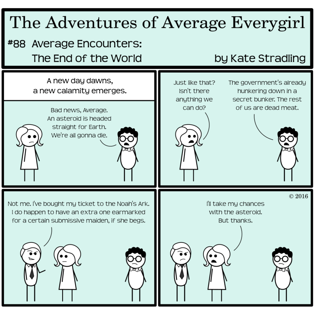 Average Everygirl #88, Average encounters the End of the World | Panel 1: The Narrator says, "A new day dawns, a new calamity emerges." Nerdly and Average stand on opposite sides of the frame. Nerdly says, "Bad news, Average. An asteroid is headed straight for Earth. We're all gonna die." | Panel 2: Average says, "Just like that? Isn't there anything we can do?" Nerdly replies, "The government's already hunkering down in a secret bunker. The rest of us are dead meat." | Panel 3: The Seductive Billionaire enters beside Average and says, with a smirk, "Not me. I've bought my ticket to the Noah's Ark. I do happen to have an extra one earmarked for a certain submissive maiden, if she begs." | Panel 4: Average, deadpan, says, "I'll take my chances with the asteroid. But thanks."