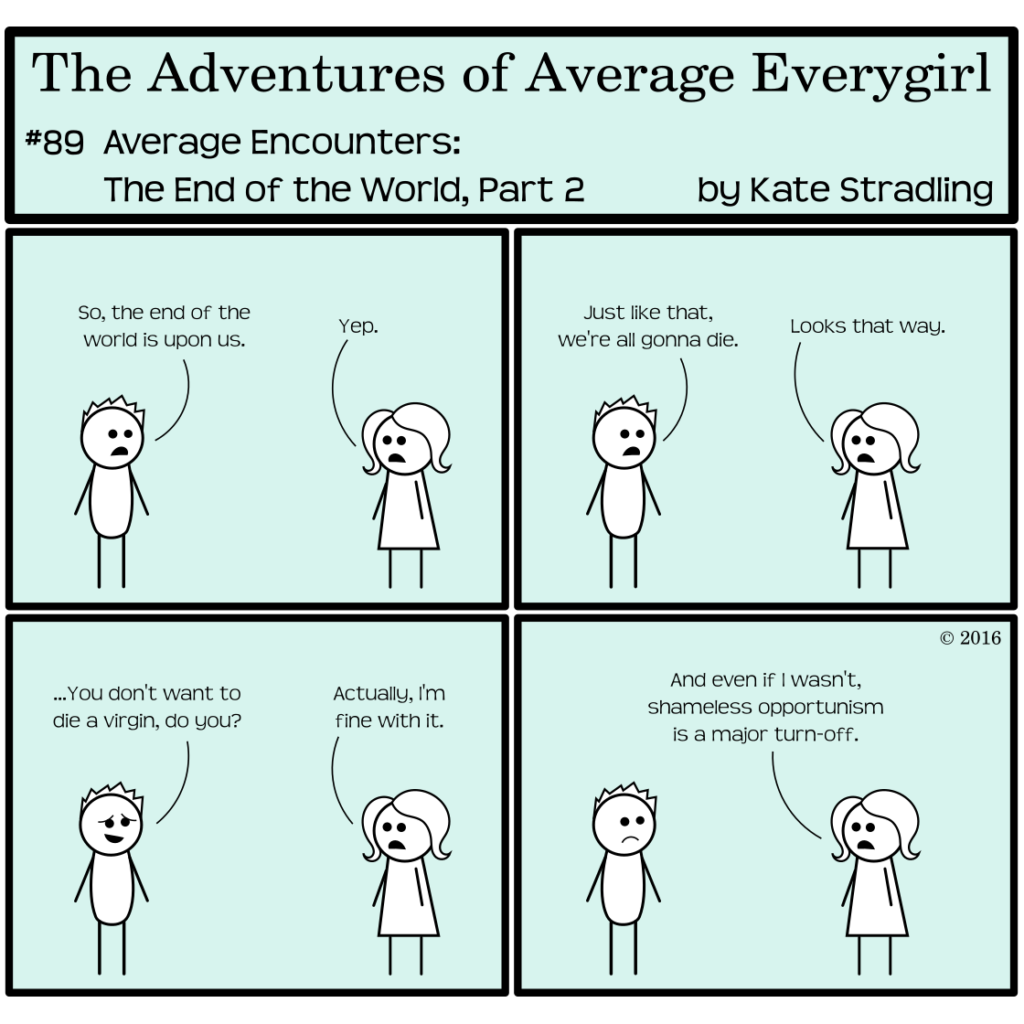 Average Everygirl #89, Average encounters the End of the World, Part 2 | Panel 1: Totally and Average stand on opposite sides of the panel. Totally says, "So, the end of the world is upon us." Average says, "Yep." | Panel 2: Totally says, "Just like that, we're all gonna die." Average says, "Looks that way." | Panel 3: Totally dons a sheepish expression and asks, "…You don't want to die a virgin, do you?" Average replies, "Actually, I'm fine with it." | Panel 4: She adds, "And even if I wasn't shameless opportunism is a major turn-off."