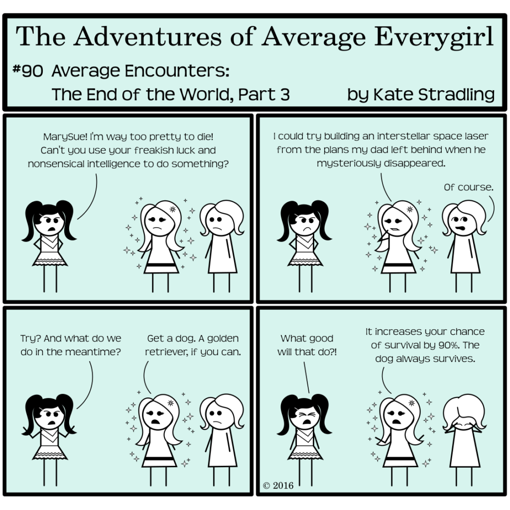 Average Everygirl #90, Average encounters the End of the World, Part 3 | Panel 1: Prissy, hands on hips, confronts MarySue while Average looks on. She says, "MarySue! I'm way too pretty to die! Can't you use your freakish luck and nonsensical intelligence to do something?" | Panel 2: MarySue, considering, says, "I could try building an interstellar space laser from the plans my dad left behind when he mysteriously disappeared." Average rolls her eyes and says, "Of course." | Panel 3: Prissy says, "Try? And what do we so in the meantime?" MarySue says, "Get a dog. A golden retriever, if you can." | Panel 4: Prissy, incensed, cries, "What good will that do?!" MarySue lifts her hands in a shrug, saying, "It increases your chance of survival by 90%. The dog always survives." Average cradles her head in her hands, despairing at this faulty logic.