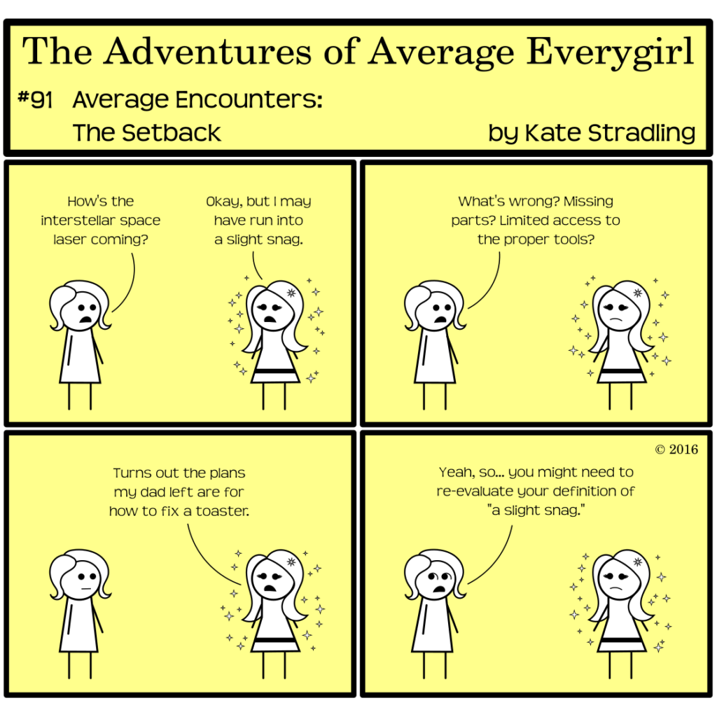 Average Everygirl #91, Average encounters the Setback | Panel 1: Average and MarySue face one another. Average says, "How's the interstellar space laser coming?" MarySue replies, "Okay, but I may have run into a slight snag." | Panel 2: Average asks, "What's wrong? Missing parts? Limited access to the proper tools?" | Panel 3: MarySue says, "Turns out the plans my dad left are for how to fix a toaster." | Panel 4: Average, looking askance, says, "Yeah, so… you might need to re-evaluate your definition of 'a slight snag.'"