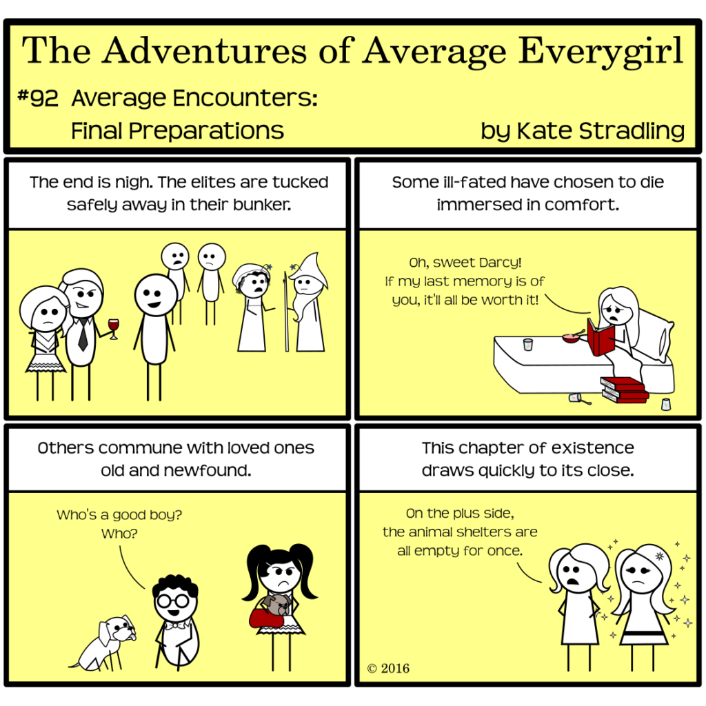 Average Everygirl #92, Average encounters Final Preparations | Panel 1: The Narrator says, "The end is nigh. The elites are tucked safely away in their bunker." Several stick figures, including the Seductive Billionaire, Wizened Mentor, Sophisticated Sponsor, and one of Prissy's cheerleader posse, chat together as though attending a party. | Panel 2: The Narrator continues, "Some ill-fated have chosen to die immersed in comfort." Special is sitting in bed, with ice cream and a stack of books. She says, "Oh, sweet Darcy! If my last memory is of you, it'll all be worth it!" | Panel 3: The Narrator says, "Others commune with loved ones old and newfound." Nerdly sits with a dog, saying "Who's a good boy? Who?" Beside him, Prissy stands with her customary scowl. She carries another small dog in her purse. The dog is also scowling. | Panel 4: The Narrator concludes, "This chapter of existence draws quickly to its close." Average and MarySue stand together, as though surveying the scene from Panel 3. Average says, "On the plus side, the animal shelters are all empty for once."