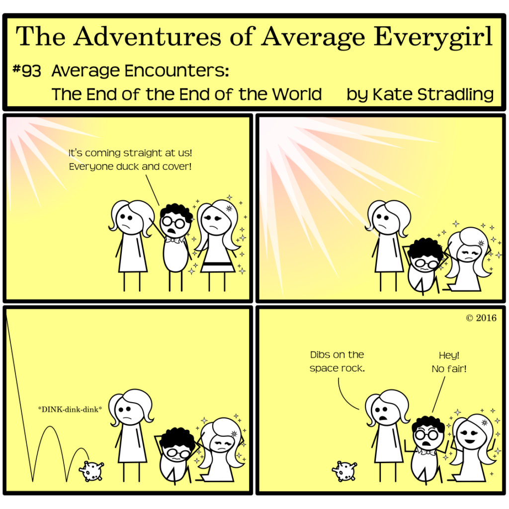 Average Everygirl #93, Average encounters the End of the End of the World | Panel 1: Average, Nerdly, and MarySue stand together. In the top left of the corner, a bright light shines. Nerdly points that direction, saying, "It's coming straight at us! Everyone duck and cover!" | Panel 2: MarySue and Nerdly crouch on the ground, covering their heads with their hands. Average remains standing, staring at the light, which grows brighter. | Panel 3: A tiny asteroid falls in front of Average, bouncing twice and landing at her feet with an anticlimactic "DINK-dink-dink" sound effect. | Panel 4: Average says, "Dibs on the space rock." Nerdly and MarySue both look up, Nerdly in shock and MarySue in joy. Nerdly cries, "Hey! No fair!"