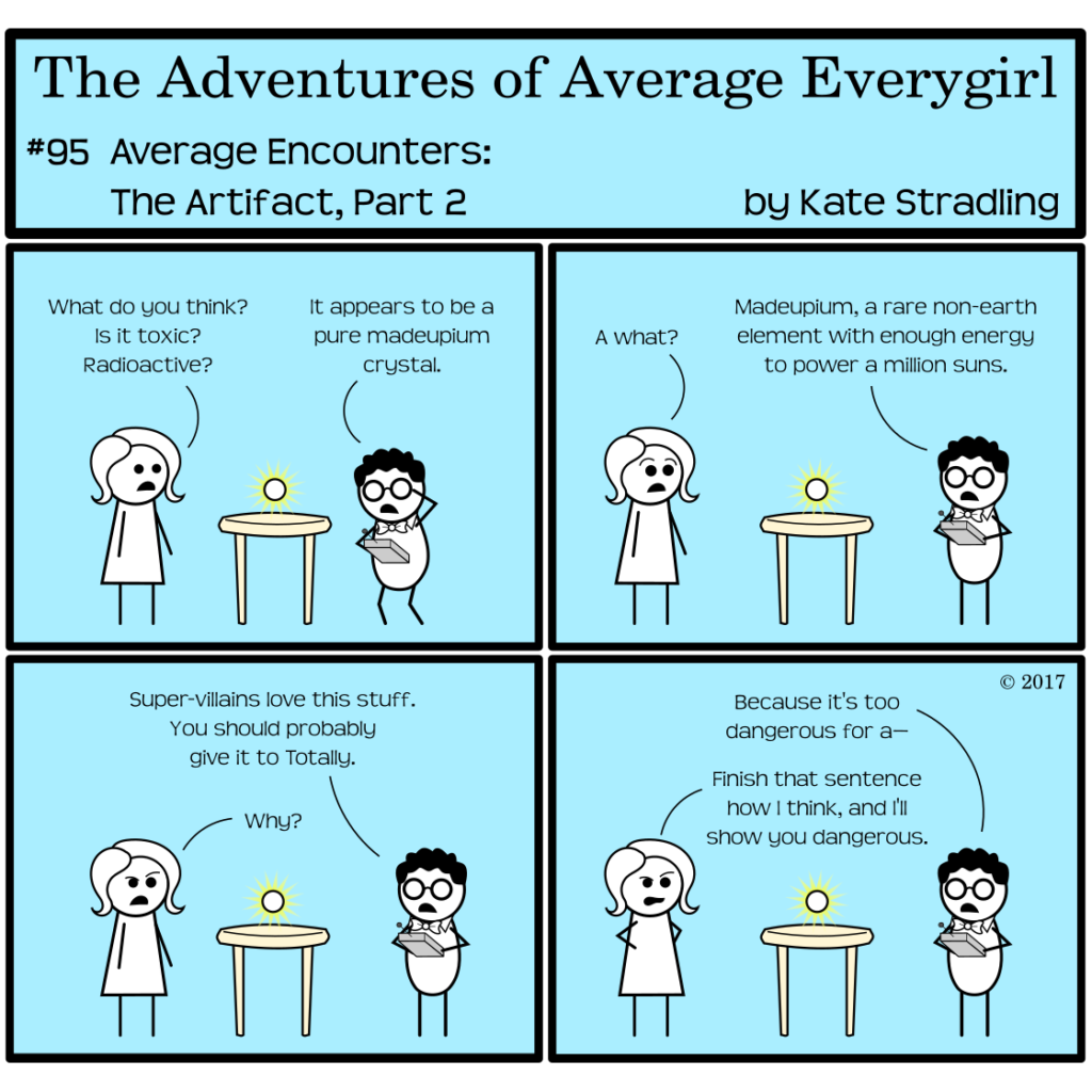 Average Everygirl #95, Average encounters the Artifact, Part 2 | Panel 1: Average and Nerdly discuss the newest plot element. Average says, "What do you think? Is it toxic? Radioactive?" Nerdly, crouching for a better view, says, "It appears to be a pure madeupium crystal." | Panel 2: Average says, "A what?" Nerdly says, "Madeupium, a rare non-earth element with enough energy to power a million suns." | Panel 3: He continues, "Super-villains love this stuff. You should probably give it to Totally." Average, one brow arched, asks, "Why?" | Panel 4: Nerdly says, "Because it's too dangerous for a—" Average interrupts to say, "Finish that sentence how I think, and I'll show you dangerous."