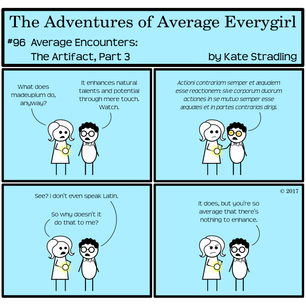 Average Everygirl #96, Average encounters the Artifact, Part 3 | Panel 1: Average and Nerdly discuss the dangerous artifact. Average says, "What does madeupium do, anyway?" Nerdly says, "It enhances natural talents and potential through mere touch. Watch." | Panel 2: He places his hand on the crystal that Average is holding. The lenses of his glasses glow orange, and he recites Newton's First Third of Motion, but in its original Latin. | Panel 3: He removes his hand and says, "See? I don't even speak Latin." Average asks, "So why doesn't it do that to me?" | Panel 4: Nerdly says, "It does, but you're so average that there's nothing to enhance."
