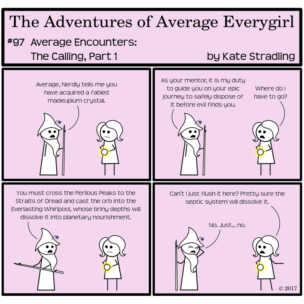 Average Everygirl #97, Average encounters the Calling, Part 1 | Panel 1: Wizened Mentor greets Average, saying, "Average, Nerdly tells me you have acquired a fabled madeupium crystal. | Panel 2: He continues, "As your mentor, it is my duty to guide you on your epic journey to safely dispose of it before evil finds you." Average asks, "Where do I have to go?" | Panel 3: Wizened points off-frame with his staff and says, "You must cross the Perilous Peaks to the Straits of Dread and cast the orb into the Everlasting Whirlpool, whose briny depths will dissolve it into planetary nourishment." | Panel 4: Average, unimpressed with this list of place names, points the opposite direction and says, "Can't I just flush it here? Pretty sure the septic system will dissolve it." Wizened, hand to his forehead and eyes shut in disappointment, says, "No. Just… no."