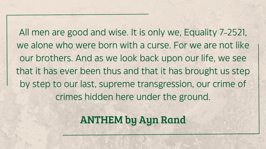 quote from Anthem by Ayn Rand (1946): All men are good and wise. It is only we, Equality 7-2521, we alone who were born with a curse. For we are not like our brothers. And as we look back upon our life, we see that it has ever been thus and that it has brought us step by step to our last, supreme transgression, our crime of crimes hidden here under the ground.