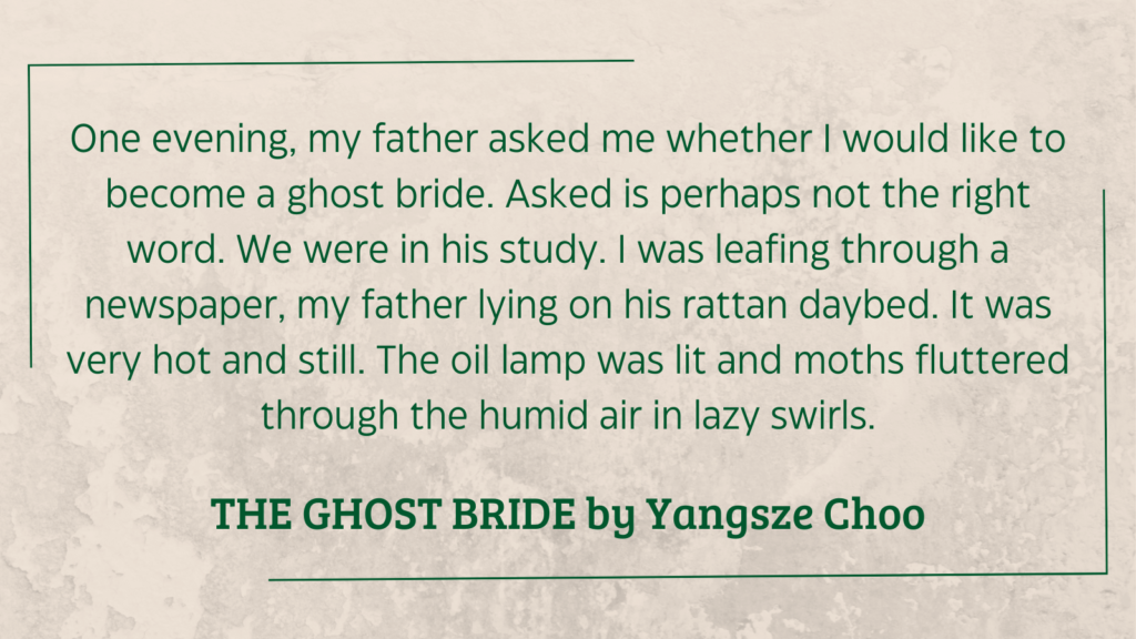 quote from The Ghost Bride by Yangsze Choo (2013): One evening, my father asked me whether I would like to become a ghost bride. Asked is perhaps not the right word. We were in his study. I was leafing through a newspaper, my father lying on his rattan daybed. It was very hot and still. The oil lamp was lit and moths fluttered through the humid air in lazy swirls.