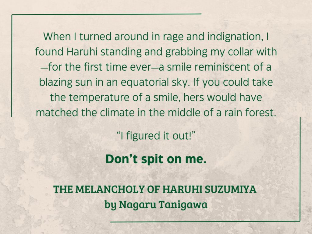 quote from The Melancholy of Haruhi Suzumiya by Nagaru Tanigawa (2003, English translation 2009): When I turned around in rage and indignation, I found Haruhi standing and grabbing my collar with—for the first time ever—a smile reminiscent of a blazing sun in an equatorial sky. If you could take the temperature of a smile, hers would have matched the climate in the middle of a rain forest. “I figured it out!” Don’t spit on me.