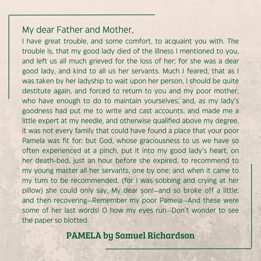 quote from Pamela by Samual Richardson (1740): My dear Father and Mother, I have great trouble, and some comfort, to acquaint you with. The trouble is, that my good lady died of the illness I mentioned to you, and left us all much grieved for the loss of her; for she was a dear good lady, and kind to all us her servants. Much I feared, that as I was taken by her ladyship to wait upon her person, I should be quite destitute again, and forced to return to you and my poor mother, who have enough to do to maintain yourselves; and, as my lady’s goodness had put me to write and cast accounts, and made me a little expert at my needle, and otherwise qualified above my degree, it was not every family that could have found a place that your poor Pamela was fit for: but God, whose graciousness to us we have so often experienced at a pinch, put it into my good lady’s heart, on her death-bed, just an hour before she expired, to recommend to my young master all her servants, one by one; and when it came to my turn to be recommended, (for I was sobbing and crying at her pillow) she could only say, My dear son!—and so broke off a little; and then recovering—Remember my poor Pamela—And these were some of her last words! O how my eyes run—Don’t wonder to see the paper so blotted.